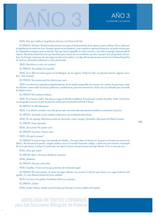 ANTOLOGÍA DE TEXTOS LITERARIOS
para las Secciones Bilingües de Polonia
La libertad y la justicia
AÑO 3
AÑO 3
103
MAX: Hay que establecer la guillotina eléctrica en la Puerta del Sol.
EL PRESO: No basta. El ideal revolucionario tiene que ser la destrucción de la riqueza, como en Rusia. No es suficiente
la degollación de todos los ricos. Siempre aparecerá un heredero, y aun cuando se suprima la herencia, no podrá evitarse que
los despojados conspiren para recobrarla. Hay que hacer imposible el orden anterior, y eso sólo se consigue destruyendo la
riqueza. Barcelona industrial tiene que hundirse para renacer de sus escombros con otro concepto de la propiedad y del tra-
bajo. En Europa, el patrono de más negra entraña es el catalán, y no digo del mundo porque existen las Colonias Españolas
de América. ¡Barcelona solamente se salva pereciendo!
MAX: ¡Barcelona es cara a mi corazón!
EL PRESO: ¡Yo también la recuerdo!
MAX: Yo le debo los únicos goces en la lobreguez de mi ceguera. Todos los días, un patrono muerto, algunas veces,
dos... Eso consuela.
EL PRESO: No cuenta usted los obreros que caen...
MAX: Los obreros se reproducen populosamente, de un modo comparable a las moscas. En cambio, los patronos, como
los elefantes, como todas las bestias poderosas y prehistóricas, procrean lentamente. Saulo, hay que difundir por el mundo
la religión nueva.
EL PRESO: Mi nombre es Mateo.
MAX: Yo te bautizo Saulo. Soy poeta y tengo el derecho al alfabeto. Escucha para cuando seas libre, Saulo. Una buena
cacería puede encarecer la piel de patrono catalán por encima del marfil de Calcuta.
EL PRESO: En ello laboramos.
MAX: Y en último consuelo, aun cabe pensar que exterminando al proletario también se extermina al patrón.
EL PRESO: Acabando con la ciudad, acabaremos con el judaísmo barcelonés.
MAX: No me opongo. Barcelona semita sea destruida, como Cartago y Jerusalén. ¡Alea jacta est! Dame la mano.
EL PRESO: Estoy esposado.
MAX: ¿Eres joven? No puedo verte.
EL PRESO: Soy joven. Treinta años.
MAX: ¿De qué te acusan?
EL PRESO: Es cuento largo. Soy tachado de rebelde... No quise dejar el telar por ir a la guerra y levanté un motín en la
fábrica. Me denunció el patrón, cumplí condena, recorrí el mundo buscando trabajo, y ahora voy por tránsitos, reclamado
de no sé qué jueces. Conozco la suerte que me espera: Cuatro tiros por intento de fuga. Bueno. Si no es más que eso...
MAX: ¿Pues qué temes?
EL PRESO: Que se diviertan dándome tormento.
MAX: ¡Bárbaros!
EL PRESO: Hay que conocerlos.
MAX: Canallas. ¡Y ésos son los que protestan de la leyenda negra!
EL PRESO: Por siete pesetas, al cruzar un lugar solitario, me sacarán la vida los que tienen a su cargo la defensa del
pueblo. ¡Y a esto llaman justicia los ricos canallas!
MAX: Los ricos y los pobres, la barbarie ibérica es unánime.
EL PRESO: ¡Todos!
MAX: ¡Todos! ¿Mateo, dónde está la bomba que destripe el terrón maldito de España?
 