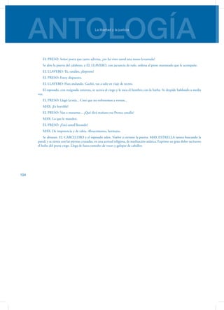 ANTOLOGÍALa libertad y la justicia
104
EL PRESO: Señor poeta que tanto adivina, ¿no ha visto usted una mano levantada?
Se abre la puerta del calabozo, y EL LLAVERO, con jactancia de rufo, ordena al preso maniatado que le acompañe.
EL LLAVERO: Tú, catalán, ¡disponte!
EL PRESO: Estoy dispuesto.
EL LLAVERO: Pues andando. Gachó, vas a salir en viaje de recreo.
El esposado, con resignada entereza, se acerca al ciego y le toca el hombro con la barba. Se despide hablando a media
voz.
EL PRESO: Llegó la mía... Creo que no volveremos a vernos...
MAX: ¡Es horrible!
EL PRESO: Van a matarme... ¿Qué dirá mañana esa Prensa canalla?
MAX: Lo que le manden.
EL PRESO: ¿Está usted llorando?
MAX: De impotencia y de rabia. Abracemonos, hermano.
Se abrazan. EL CARCELERO y el esposado salen. Vuelve a cerrarse la puerta. MAX ESTRELLA tantea buscando la
pared, y se sienta con las piernas cruzadas, en una actitud religiosa, de meditación asiática. Exprime un gran dolor tacíturno
el bulto del poeta ciego. Llega de fuera tumulto de voces y galopar de caballos.
 