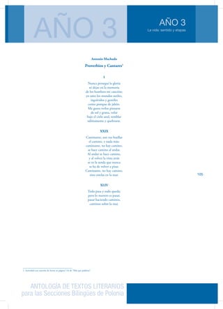 ANTOLOGÍA DE TEXTOS LITERARIOS
para las Secciones Bilingües de Polonia
La vida: sentido y etapas
AÑO 3
AÑO 3
105
Antonio Machado
Proverbios y Cantares1
I
Nunca perseguí la gloria
ni dejar en la memoria
de los hombres mi canción;
yo amo los mundos sutiles,
ingrávidos y gentiles
como pompas de jabón.
Me gusta verlos pintarse
de sol y grana, volar
bajo el cielo azul, temblar
súbitamente y quebrarse.
XXIX
Caminante, son tus huellas
el camino, y nada más;
caminante, no hay camino,
se hace camino al andar.
Al andar se hace camino,
y al volver la vista atrás
se ve la senda que nunca
se ha de volver a pisar.
Caminante, no hay camino,
sino estelas en la mar.
XLIV
Todo pasa y todo queda;
pero lo nuestro es pasar,
pasar haciendo caminos,
caminos sobre la mar.
1. Actividad con canción de Serrat en página 116 de “Más que palabras”.
 