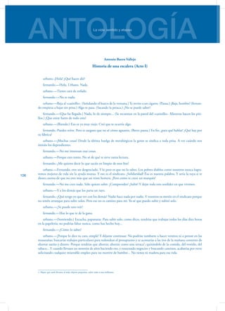 ANTOLOGÍALa vida: sentido y etapas
106
Antonio Buero Vallejo
Historia de una escalera (Acto I)
urbano.-¡Hola! ¿Qué haces ahí?
fernando.—Hola, Urbano. Nada.
urbano.—Tienes cara de enfado.
fernando.—No es nada.
urbano.—Baja al «casinillo». (Señalando el hueco de la ventana.) Te invito a un cigarro. (Pausa.) ¡Baja, hombre! (fernan-
do empieza a bajar sin prisa.) Algo te pasa. (Sacando la petaca.) ¿No se puede saber?
fernando.—(Que ha llegado.) Nada, lo de siempre... (Se recuestan en la pared del «casinillo». Mientras hacen los piti-
llos.) ¡Que estoy harto de todo esto!
urbano.—(Riendo.) Eso es ya muy viejo. Creí que te ocurría algo.
fernando.-Puedes reírte. Pero te aseguro que no sé cómo aguanto. (Breve pausa.) En fin, ¡para qué ha­blar! ¿Qué hay por
tu fábrica?
urbano.—¡Muchas cosas! Desde la última huelga de metalúrgicos la gente se sindica a toda prisa. A ver cuándo nos
imitáis los dependientes.
fernando.—No me interesan esas cosas.
urbano.—Porque eres tonto. No sé de qué te sirve tanta lectura.
fernando.-¿Me quieres decir lo que sacáis en limpio de esos líos?
urbano.—Fernando, eres un desgraciado. Y lo peor es que no lo sabes. Los pobres diablos como nosotros nunca logra-
remos mejorar de vida sin la ayuda mutua. Y eso es el sindicato. ¡Solidaridad! Ésa es nuestra palabra. Y sería la tuya si te
dieses cuenta de que no eres más que un triste hortera. ¡Pero como te crees un marqués!
fernando.—No me creo nada. Sólo quiero subir. ¿Comprendes? ¡Subir! Y dejar toda esta sordidez en que vivimos.
urbano.—Y a los demás que los parta un rayo.
fernando.-¿Qué tengo yo que ver con los demás? Nadie hace nada por nadie. Y vosotros os metéis en el sindicato porque
no tenéis arranque para subir solos. Pero ese no es camino para mí. Yo sé que puedo subir y subiré solo.
urbano.—¿Se puede uno reír?
fernando.—Haz lo que te de la gana.
urbano.—(Sonriendo.) Escucha, papanatas. Para subir solo, como dices, tendrías que trabajar todos los días diez horas
en la papelería; no podrías faltar nunca, como has hecho hoy...
fernando.—¿Cómo lo sabes?
urbano.—¡Porque lo dice tu cara, simple! Y dé­jame continuar. No podrías tumbarte a hacer versitos ni a pensar en las
musarañas; buscarías tra­bajos particulares para redondear el presupuesto y te acostarías a las tres de la mañana contento de
ahorrar sueño y dinero. Porque tendrías que ahorrar, ahorrar como una urraca1
; quitándolo de la comida, del vestido, del
tabaco... Y cuando llevases un mon­tón de años haciendo eso, y ensayando negocios y buscando caminos, acabarías por verte
solici­tando cualquier miserable empleo para no morirte de hambre... No tienes tú madera para esa vida.
1. Pájaro que suele llevarse al nido objetos pequeños, sobre todo si son brillantes.
 