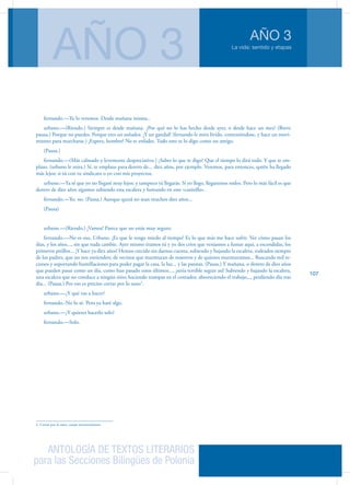 ANTOLOGÍA DE TEXTOS LITERARIOS
para las Secciones Bilingües de Polonia
La vida: sentido y etapas
AÑO 3
AÑO 3
107
fernando.—Ya lo veremos. Desde mañana misma..
urbano.—(Riendo.) Siempre es desde mañana. ¿Por qué no lo has hecho desde ayer, o desde hace un mes? (Breve
pausa.) Porque no puedes. Porque eres un soñador. ¡Y un gandul! (fernando le mira lívido, conteniéndose, y hace un movi-
miento para mar­charse.) ¡Espera, hombre! No te enfades. Todo esto te lo digo como un amigo.
(Pausa.)
fernando.—(Más calmado y levemente desprecia­tivo.) ¿Sabes lo que te digo? Que el tiempo lo dirá todo. Y que te em-
plazo. (urbano le mira.) Sí, te emplazo para dentro de... diez años, por ejemplo. Veremos, para entonces, quién ha llegado
más lejos; si tú con tu sindicato o yo con mis proyectos.
urbano.—Ya sé que yo no llegaré muy lejos; y tampoco tú llegarás. Si yo llego, llegaremos todos. Pero lo más fácil es que
dentro de diez años sigamos subiendo esta escalera y fumando en este «casinillo».
fernando.—Yo, no. (Pausa.) Aunque quizá no sean muchos diez años...
(Pausa)
urbano.—(Riendo.) ¡Vamos! Parece que no estás muy seguro.
fernando.—No es eso, Urbano. ¡Es que le tengo miedo al tiempo! Es lo que más me hace sufrir. Ver cómo pasan los
días, y los años..., sin que nada cambie. Ayer mismo éramos tú y yo dos críos que veníamos a fumar aquí, a escondidas, los
primeros pitillos... ¡Y hace ya diez años! Hemos crecido sin darnos cuenta, subiendo y bajando la escalera, ro­deados siempre
de los padres, que no nos entienden; de vecinos que murmuran de nosotros y de quienes murmuramos... Buscando mil re-
cursos y sopor­tando humillaciones para poder pagar la casa, la luz... y las patatas. (Pausa.) Y mañana, o dentro de diez años
que pueden pasar como un día, como han pasado estos últimos..., ¡sería terrible seguir así! Subiendo y bajando la escalera,
una escalera que no conduce a ningún sitio; haciendo trampas en el contador, aborreciendo el trabajo,.., perdiendo día tras
día... (Pausa.) Por eso es preciso cortar por lo sano2
.
urbano.—¿Y qué vas a hacer?
fernando.-No lo sé. Pero ya haré algo.
urbano.—¿Y quieres hacerlo solo?
fernando.—Solo.
2. Cortar por lo sano: zanjar inconvenientes.
 