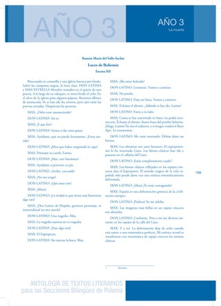 ANTOLOGÍA DE TEXTOS LITERARIOS
para las Secciones Bilingües de Polonia
La muerte
AÑO 3
AÑO 3
109
Rinconada en costanilla y una iglesia barroca por fondo.
Sobre las campanas negras, la luna clara. DON LATINO
y MAX ESTRELLA filosofan sentados en el quicio de una
puerta. A lo largo de su coloquio, se torna lívido el cielo. En
el alero de la iglesia pían algunos pájaros. Remotos albores
de amanecida. Ya se han ido los serenos, pero aún están las
puertas cerradas. Despiertan las porteras.
MAX: ¿Debe estar amaneciendo?
DON LATINO: Así es.
MAX: ¡Y que frío!
DON LATINO: Vamos a dar unos pasos.
MAX: Ayúdame, que no puedo levantarme. ¡Estoy ate-
rido!
DON LATINO: ¡Mira que haber empeñado la capa!
MAX: Préstame tu carrik, Latino.
DON LATINO: ¡Max, eres fantástico!
MAX: Ayúdame a ponerme en pie.
DON LATINO: ¡Arriba, carcunda!
MAX: ¡No me tengo!
DON LATINO: ¡Qué tuno eres!
MAX: ¡Idiota!
DON LATINO: ¡La verdad es que tienes una fisonomía
algo rara!
MAX: ¡Don Latino de Hispalis, grotesco personaje, te
inmortalizaré en una novela!
DON LATINO: Una tragedia, Max.
MAX: La tragedia nuestra no es tragedia.
DON LATINO: ¡Pues algo será!
MAX: El Esperpento.
DON LATINO: No tuerzas la boca, Max.
MAX: ¡Me estoy helando!
DON LATINO: Levántate. Vamos a caminar.
MAX: No puedo.
DON LATINO: Deja esa farsa. Vamos a caminar.
MAX: Échame el aliento. ¿Adónde te has ído, Latino?
DON LATINO: Estoy a tu lado.
MAX: Como te has convertido en buey, no podía reco-
nocerte. Échame el aliento, ilustre buey del pesebre belenita.
¡Muge, Latino! Tú eres el cabestro, y si muges vendrá el Buey
Apis. Lo torearemos,
DON LATINO: Me estás asustando. Debías dejar esa
broma.
MAX: Los ultraístas son unos farsantes. El esperpentis-
mo lo ha inventado Goya. Los héroes clásicos han ido a
pasearse en el callejón del Gato.
DON LATINO: ¡Estás completamente curda1
!
MAX: Los héroes clásicos reflejados en los espejos cón-
cavos dan el Esperpento. El sentido trágico de la vida es-
pañola sólo puede darse con una estética sistemáticamente
deformada.
DON LATINO: ¡Miau! ¡Te estás contagiando!
MAX: España es una deformación grotesca de la civili-
zación europea.
DON LATINO: ¡Pudiera! Yo me inhibo.
MAX: Las imágenes más bellas en un espejo cóncavo
son absurdas.
DON LATINO: Conforme. Pero a mí me divierte mi-
rarme en los espejos de la calle del Gato.
MAX: Y a mí. La deformación deja de serlo cuando
está sujeta a una matemática perfecta, Mi estética actual es
transformar con matemática de espejo cóncavo las normas
clásicas.
1	 Borracho
Ramón María del Valle-Inclán
Luces de Bohemia
Escena XII
 