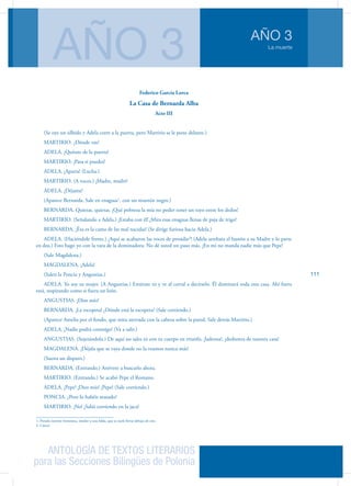 ANTOLOGÍA DE TEXTOS LITERARIOS
para las Secciones Bilingües de Polonia
La muerte
AÑO 3
AÑO 3
111
Federico García Lorca
La Casa de Bernarda Alba
Acto III
(Se oye un silbido y Adela corre a la puerta, pero Martirio se le pone delante.)
MARTIRIO. ¿Dónde vas?
ADELA. ¡Quítate de la puerta!
MARTIRIO. ¡Pasa si puedes!
ADELA. ¡Aparta! (Lucha.)
MARTIRIO. (A voces.) ¡Madre, madre!
ADELA. ¡Déjame!
(Aparece Bernarda. Sale en enaguas1
, con un mantón negro.)
BERNARDA. Quietas, quietas. ¡Qué pobreza la mía no poder tener un rayo entre los dedos!
MARTIRIO. (Señalando a Adela.) ¡Estaba con él! ¡Mira esas enaguas llenas de paja de trigo!
BERNARDA. ¡Ésa es la cama de las mal nacidas! (Se dirige fu­riosa hacia Adela.)
ADELA. (Haciéndole frente.) ¡Aquí se acabaron las voces de presidio2
! (Adela arrebata el bastón a su Madre y lo parte
en dos.) Esto hago yo con la vara de la dominadora. No dé us­ted un paso más. ¡En mí no manda nadie más que Pepe!
(Sale Magdalena.)
MAGDALENA. ¡Adela!	
(Salen la Poncia y Angustias.)
ADELA. Yo soy su mujer. (A Angustias.) Entérate tú y ve al co­rral a decírselo. Él dominará toda esta casa. Ahí fuera
está, respirando como si fuera un león.
ANGUSTIAS. ¡Dios mío!
BERNARDA. ¡La escopeta! ¿Dónde está la escopeta? (Sale co­rriendo.)	
(Aparece Amelia por el fondo, que mira ate­rrada con la cabeza sobre la pared. Sale detrás Martirio.)
ADELA. ¡Nadie podrá conmigo! (Va a salir.)
ANGUSTIAS. (Sujetándola.) De aquí no sales tú con tu cuerpo en triunfo, ¡ladrona!, ¡deshonra de nuestra casa!
MAGDALENA. ¡Déjala que se vaya donde no la veamos nunca más!	
(Suena un disparo.)
BERNARDA. (Entrando.) Atrévete a buscarlo ahora.
MARTIRIO. (Entrando.) Se acabó Pepe el Romano.
ADELA. ¡Pepe! ¡Dios mío! ¡Pepe! (Sale corriendo.)
PONCIA. ¿Pero lo habéis matado?
MARTIRIO. ¡No! ¡Salió corriendo en la jaca!
1. Prenda interior femenina, similar a una falda, que se suele llevar debajo de esta
2. Cárcel
 