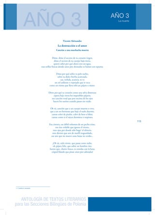 ANTOLOGÍA DE TEXTOS LITERARIOS
para las Secciones Bilingües de Polonia
La muerte
AÑO 3
AÑO 3
113
Vicente Aleixandre
La destrucción o el amor
Canción a una muchacha muerta
Dime, dime el secreto de tu corazón virgen,
dime el secreto de tu cuerpo bajo tierra,
quiero saber por qué ahora eres un agua,
esas orillas frescas donde unos pies desnudos se bañan con espuma.
Dime por qué sobre tu pelo suelto,
sobre tu dulce hierba acariciada,
cae, resbala, acaricia, se va
un sol ardiente o reposado que te toca
como un viento que lleva sólo un pájaro o mano.
Dime por qué tu corazón como una selva diminuta
espera bajo tierra los imposibles pájaros,
esa canción total que por encima de los ojos
hacen los sueños cuando pasan sin ruido.
Oh tú, canción que a un cuerpo muerto o vivo,
que a un ser hermoso que bajo el suelo duerme,
cantas color de piedra, color de beso o labio,
cantas como si el nácar durmiera o respirara.
Esa cintura, ese débil volumen de un pecho triste,
ese rizo voluble que ignora el viento,
esos ojos por donde sólo boga1
el silencio,
esos dientes que son de marfil resguardado,
ese aire que no mueve unas hojas no verdes...
¡Oh tú, cielo riente, que pasas como nube;
oh pájaro feliz, que sobre un hombro ríes;
fuente que, chorro fresco, te enredas con la luna;
césped blando que pisan unos pies adorados!
1. Conducir remando.
 