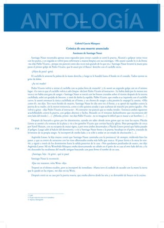 ANTOLOGÍALa muerte
114
Gabriel García Márquez
Crónica de una muerte anunciada
Asesinato de Santiago Nasar
Santiago Nasar necesitaba apenas unos segundos para entrar cuando se cerró la puerta. Alcanzó a golpear varias veces
con los puños, y en seguida se volvió para enfrentarse a manos limpias con sus enemigos. «Me asusté cuando lo vi de frente
-me dijo Pablo Vicario-, porque me pareció como dos veces más grande de lo que era.» Santiago Nasar levantó la mano para
parar el primer golpe de Pedro Vicario, que lo atacó por el flanco1
derecho con el cuchillo recto.
-¡Hijos de puta! -gritó.
El cuchillo le atravesó la palma de la mano derecha, y luego se le hundió hasta el fondo en el costado. Todos oyeron su
grito de dolor.
-¡Ay mi madre!
Pedro Vicario volvió a retirar el cuchillo con su pulso fiero de matarife2
, y le asestó un segundo golpe casi en el mismo
lugar. «Lo raro es que el cuchillo volvía a salir limpio -declaró Pedro Vicario al instructor-. Le había dado por lo menos tres
veces y no había una gota de sangre.» Santiago Nasar se torció con los brazos cruzados sobre el vientre después de la tercera
cuchillada, soltó un quejido de becerro, y trató de darles la espalda. Pablo Vicario, que estaba a su izquierda con el cuchillo
curvo, le asestó entonces la única cuchillada en el lomo, y un chorro de sangre a alta presión le empapó la camisa. «Olía
como él», me dijo. Tres veces herido de muerte, Santiago Nasar les dio otra vez el frente, y se apoyó de espaldas contra la
puerta de su madre, sin la menor resistencia, como si sólo quisiera ayudar a que acabaran de matarlo por partes iguales. «No
volvió a gritar --dijo Pedro Vicario al instructor-. Al contrario: me pareció que se estaba riendo». Entonces ambos siguieron
acuchillándolo contra la puerta, con golpes alternos y fáciles, flotando en el remanso deslumbrante que encontraron del
otro lado del miedo […]. «¡Mierda, primo -me dijo Pablo Vicario-, no te imaginas lo difícil que es matar a un hombre» […]
Después de buscarlo a gritos por los dormitorios, oyendo sin saber dónde otros gritos que no eran los suyos, Plácida
Linero se asomó a la ventana de la plaza y vio a los gemelos Vicario que corrían hacia la iglesia. Iban perseguidos de cerca
por Yamil Shaium, con su escopeta de matar tigres, y por otros árabes desarmados y Plácida Linero pensó que había pasado
el peligro. Luego salió al balcón del dormitorio, y vio a Santiago Nasar frente a la puerta, bocabajo en el polvo, tratando de
levantarse de su propia sangre. Se incorporó de medio lado, y se echó a andar en un estado de alucinación […].
Argénida Lanao, la hija mayor, contó que Santiago Nasar caminaba con la prestancia3
de siempre, midiendo bien los
pasos, y que su rostro de sarraceno con los rizos alborotados estaba más bello que nunca. Al pasar frente a la mesa les son-
rió, y siguió a través de los dormitorios hasta la salida posterior de la casa. «Nos quedamos paralizados de susto», me dijo
Argénida Lanao. Mi tía Wenefrida Márquez estaba desescamando un sábalo en el patio de su casa al otro lado del río, y lo
vio descender las escalinatas del muelle antiguo buscando con paso firme el rumbo de su casa.
-¡Santiago, hijo --le gritó-, qué te pasa!
Santiago Nasar la reconoció.
-Que me mataron, niña Wene -dijo.
Tropezó en el último escalón, pero se incorporó de inmediato. «Hasta tuvo el cuidado de sacudir con la mano la tierra
que le quedó en las tripas», me dijo mi tía Wene.
Después entró en su casa por la puerta trasera, que estaba abierta desde las seis, y se derrumbó de bruces en la cocina.
1. Lado
2. El que mata las reses en el matadero
3. Aspecto distinguido
 