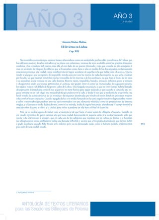 ANTOLOGÍA DE TEXTOS LITERARIOS
para las Secciones Bilingües de Polonia
La ciudad
AÑO 3
AÑO 3
115
Antonio Muñoz Molina
El Invierno en Lisboa
Cap. XIII
No recordaba cuánto tiempo, cuántas horas o días anduvo como un sonámbulo por las calles y escalinatas de Lisboa, por
los callejones sucios y los altos miradores y las plazas con columnas y estatuas de reyes a caballo, entre los grandes almacenes
sombríos y los vertederos del puerto, más allá, al otro lado de un puente ilimitado y rojo que cruzaba un río semejante al
mar, en arrabales de bloques de edificios que se levantaban como faros o islas en medio de los descampados, en fantasmales
estaciones próximas a la ciudad cuyos nombres leía sin lograr acordarse de aquella en la que había visto a Lucrecia. Quería
rendir al azar para que se repitiera lo imposible: miraba uno por uno los rostros de todas las mujeres, las que se le cruzaban
por la calle, las que pasaban inmóviles tras las ventanillas de los tranvías o de los autobuses, las que iban al fondo de los taxis
o se asomaban a una ventana en una calle desierta. Rostros viejos, impasibles, banales, procaces, infinitos gestos y miradas
y chaquetones azules que nunca pertenecían a Lucrecia, tan iguales entre sí como las encrucijadas, los zaguanes oscuros,
los tejados rojizos y el dédalo de las peores calles de Lisboa. Una fatigada tenacidad a la que en otro tiempo habría llamado
desesperación lo impulsaba como el mar a quien ya no tiene fuerzas para seguir nadando, y aun cuando se concedía una tre-
gua y entraba en un café elegía una mesa desde la que pudiera ver la calle, y desde el taxi que a medianoche lo devolvía a su
hotel miraba las aceras desiertas de las avenidas y las esquinas alumbradas por rótulos de neón donde se apostaban mujeres
solas con los brazos cruzados. Cuando apagaba la luz y se tendía fumando en la cama seguía viendo en la penumbra rostros
y calles y multitudes que pasaban ante sus ojos entornados con una silenciosa velocidad como de proyecciones de linterna
mágica, y el cansancio no lo dejaba dormir, como si su mirada, ávida de seguir buscando, abandonara el cuerpo inmóvil y
vencido sobre la cama y saliera a la ciudad para volver a perderse en ella hasta el final de la noche.
Pero ya no estaba seguro de haber visto a Lucrecia ni de que fuera el amor quien lo obligaba a buscarla. Sumido en
ese estado hipnótico de quien camina solo por una ciudad desconocida ni siquiera sabía si la estaba buscando: sólo que
noche y día era inmune al sosiego1
, que en cada uno de los callejones que trepaban por las colinas de Lisboa o se hundían
tan abruptamente como desfiladeros había una llamada inflexible y secreta que el no podía desobedecer, que tal vez debió
y pudo marcharse cuando Billy Swann se lo ordenó, pero ya era demasiado tarde, como si hubiera perdido el último tren
para salir de una ciudad sitiada.
1. Tranquilidad, serenidad
 
