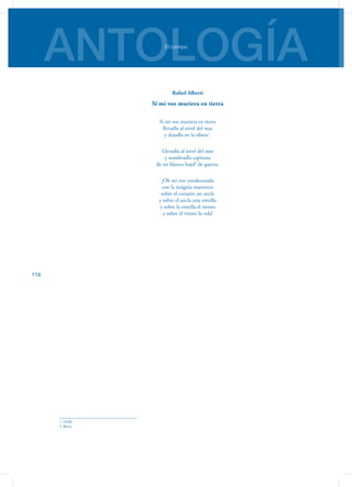 ANTOLOGÍAEl campo
116
Rafael Alberti
Si mi voz muriera en tierra
Si mi voz muriera en tierra
llevadla al nivel del mar
y dejadla en la ribera1
.
Llevadla al nivel del mar
y nombradla capitana
de un blanco bajel2
de guerra.
¡Oh mi voz condecorada
con la insignia marinera:
sobre el corazón un ancla
y sobre el ancla una estrella
y sobre la estrella el viento
y sobre el viento la vela!
1. Orilla
2. Barco
 