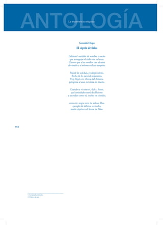 ANTOLOGÍALa experiencia religiosa
118
Gerardo Diego
El ciprés de Silos
Enhiesto1
surtidor de sombra y sueño
que acongojas el cielo con tu lanza.
Chorro que a las estrellas casi alcanza
devanado a sí mismo en loco empeño.
Mástil de soledad, prodigio isleño,
flecha de fe, saeta de esperanza.
Hoy llegó a ti, riberas del Arlanza,
peregrina al azar, mi alma sin dueño.
Cuando te vi señero2
, dulce, firme,
qué ansiedades sentí de diluirme
y ascender como tú, vuelto en cristales,
como tú, negra torre de arduos filos,
ejemplo de delirios verticales,
mudo ciprés en el fervor de Silos.
1. Levantado, derecho.
2. Único, sin pie.
 