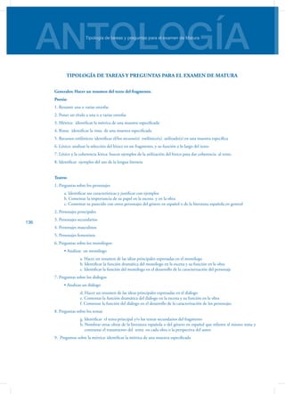ANTOLOGÍATipología de tareas y preguntas para el examen de Matura
136
TIPOLOGÍA DE TAREAS Y PREGUNTAS PARA EL EXAMEN DE MATURA
Generales: Hacer un resumen del texto del fragmento.
Poesía:
1. Resumir una o varias estrofas
2. Poner un título a una o a varias estrofas
3. Métrica: identificar la métrica de una muestra especificada
4. Rima: identificar la rima de una muestra especificada
5. Recursos estilísticos: identificar el/los recurso(s) estilístico(s) utilizado(s) en una muestra específica
6. Léxico: analizar la selección del léxico en un fragmento, y su función a lo largo del texto
7. Léxico y la coherencia léxica: buscar ejemplos de la utilización del léxico para dar coherencia al texto.
8. Identificar ejemplos del uso de la lengua literaria
Teatro:
1. Preguntas sobre los personajes
	 a. Identificar sus características y justificar con ejemplos
	 b. Comentar la importancia de su papel en la escena y en la obra
	 c. Comentar su parecido con otros personajes del género en español o de la literatura española en general
2. Personajes principales	
3. Personajes secundarios
4. Personajes masculinos
5. Personajes femeninos
6. Preguntas sobre los monólogos:
	 • Analizar  un monólogo
		 a. Hacer un resumen de las ideas principales expresadas en el monólogo
		 b. Identificar la función dramática del monólogo en la escena y su función en la obra
		 c. Identificar la función del monólogo en el desarrollo de la caracterización del personaje
7. Preguntas sobre los diálogos
	 • Analizar un diálogo
		 d. Hacer un resumen de las ideas principales expresadas en el diálogo
		 e. Comentar la función dramática del diálogo en la escena y su función en la obra
		 f. Comentar la función del diálogo en el desarrollo de la caracterización de los personajes
8. Preguntas sobre los temas
		 g. Identificar el tema principal y/o los temas secundarios del fragmento
		 h. Nombrar otras obras de la literatura española o del género en español que refieren al mismo tema y
contrastar el tratamiento del tema en cada obra o la perspectiva del autor
9. Preguntas sobre la métrica: identificar la métrica de una muestra especificada
 