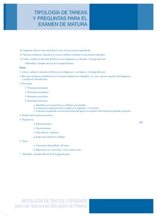 ANTOLOGÍA DE TEXTOS LITERARIOS
para las Secciones Bilingües de Polonia
TIPOLOGÍA DE TAREAS
Y PREGUNTAS PARA EL
EXAMEN DE MATURA
137
10. Preguntas sobre la rima: identificar la rima de una muestra especificada
11. Recursos estilísticos: identificar el recurso estilístico utilizado en una muestra específica
12. Léxico: analizar la selección del léxico en un fragmento y su función a lo largo del texto
	 • Identificar  ejemplos del uso de la Lengua literaria
Prosa:
1. Léxico: analizar la selección del léxico en un fragmento, y su función a lo largo del texto
2. Recursos estilísticos: identificar lo (s) recurso(s) estilístico(s) utilizado(s) en una muestra específica del fragmento
y justificar la identificación
3. Personajes:
	 1. Personajes principales
	 2. Personajes secundarios
	 3. Personajes masculinos
	 4. Personajes femeninos
		 a. Identificar sus características y justificar con ejemplos
		 b. Comentar la importancia de su papel en el fragmento y en la obra
		 c. Comentar su parecido con otros personajes del género en español o de la literatura española en general
4. Análisis de las técnicas narrativas
5. Perspectivas:
		 d. Primera persona
		 e. Tercera persona
		 f. Estilo directo e indirecto
		 g. Juego entre narrativa y diálogo
6. Tema:
		 a. Comentario desarrollado del tema.
		 b. Relacionar con otras obras con el mismo tema
7. Identificar ejemplos del uso de la Lengua literaria
 