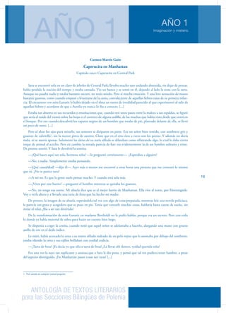 ANTOLOGÍA DE TEXTOS LITERARIOS
para las Secciones Bilingües de Polonia
Imaginación y misterio
AÑO 1
AÑO 1
19
Carmen Martín Gaite
Caperucita en Manhattan
Capítulo once: Caperucita en Central Park
Sara se encontró sola en un claro de árboles de Central Park; llevaba mucho rato andando abstraída, sin dejar de pensar,
había perdido la noción del tiempo y estaba cansada. Vio un banco y se sentó en él, dejando al lado la cesta con la tarta.
Aunque no pasaba nadie y estaba bastante oscuro, no tenía miedo. Pero sí mucha emoción. Y una leve sensación de mareo
bastante gustosa, como cuando empezó a levantarse de la cama, convaleciente de aquellas fiebres raras de su primera infan-
cia. El encuentro con miss Lunatic le había dejado en el alma un rastro de irrealidad parecido al que experimentó al salir de
aquellas fiebres y acordarse de que a Aurelio ya nunca lo iba a conocer. [...]
Estaba tan absorta en sus recuerdos y ensoñaciones que, cuando oyó unos pasos entre la maleza a sus espaldas, se figuró
que sería el ruido del viento sobre las hojas o el correteo de alguna ardilla, de las muchas que había visto desde que entró en
el bosque. Por eso cuando descubrió los zapatos negros de un hombre que estaba de pie, plantado delante de ella, se llevó
un poco de susto. [...]
Pero al alzar los ojos para mirarlo, sus temores se disiparon en parte. Era un señor bien vestido, con sombrero gris y
guantes de cabritilla1
, sin la menor pinta de asesino. Claro que en el cine ésos a veces son los peores. Y además no decía
nada, ni se movía apenas. Solamente las aletas de su nariz afilada se dilataban como olfateando algo, lo cual le daba cierto
toque de animal al acecho. Pero en cambio la mirada parecía de fiar; era evidentemente la de un hombre solitario y triste.
De pronto sonrió. Y Sara le devolvió la sonrisa.
—¿Qué haces aquí tan sola, hermosa niña? —le preguntó cortésmente—. ¿Esperabas a alguien?
—No, a nadie. Simplemente estaba pensando.
—¡Qué casualidad! —dijo él—. Ayer más o menos me encontré a estas horas una persona que me contestó lo mismo
que tú. ¿No te parece raro?
—A mí no. Es que la gente suele pensar mucho. Y cuando está sola más.
—¿Vives por este barrio? —preguntó el hombre mientras se quitaba los guantes.
—No, no tengo esa suerte. Mi abuela dice que es el mejor barrio de Manhattan. Ella vive al norte, por Morningside.
Voy a verla ahora y a llevarle una tarta de fresa que ha hecho mi madre.
De pronto, la imagen de su abuela, esperándola tal vez con algo de cena preparada, mientras leía una novela policíaca,
le parecía tan grata y acogedora que se puso en pie. Tenía que contarle muchas cosas, hablaría hasta caerse de sueño, sin
mirar el reloj. ¡Iba a ser tan divertido!
De la transformación de miss Lunatic en madame Bartholdi no le podía hablar, porque era un secreto. Pero con todo
lo demás ya había material de sobra para hacer un cuento bien largo.
Se disponía a coger la cestita, cuando notó que aquel señor se adelantaba a hacerlo, alargando una mano con grueso
anillo de oro en el dedo índice.
Le miró, había acercado la cesta a su rostro afilado rodeado de un pelo rojizo que le asomaba por debajo del sombrero,
estaba oliendo la tarta y sus ojillos brillaban con cordial codicia.
—¿Tarta de fresa? ¡Ya decía yo que olía a tarta de fresa! ¿La llevas ahí dentro, verdad querida niña?
Era una voz la suya tan suplicante y ansiosa que a Sara le dio pena, y pensó que tal vez pudiera tener hambre, a pesar
del aspecto distinguido. ¡En Manhattan pasan cosas tan raras! [...]
1. Piel curtida de cualquier animal pequeño.
 