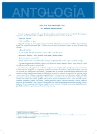 ANTOLOGÍAImaginación y misterio
20
Lituma en los Andes (Mario Vargas Llosa)
“La desaparición del capataz1
”
Cuando vio aparecer a la india en la puerta de la choza, Lituma adivinó lo que la mujer iba a decir. Y ella lo dijo, pero
en quechua, mascullando2
y soltando un hilito de saliva por las comisuras de su boca sin dientes.
-¿Qué dice, Tomasito?
-No le entendí bien, mi cabo.
El guardia se dirigió a la recién llegada, en quechua también, indicándole con las manos que hablara despacio. La india
repitió esos sonidos indiferenciables que a Lituma le hacían el efecto de una música bárbara. Se sintió, de pronto, muy
nervioso.
-¿Qué anda diciendo?
-Se le ha perdido el marido -murmuró su adjunto-. Hace cuatro días, parece.
-Y ya van tres -balbuceó Lituma, sintiendo que la cara se le llenaba de sudor.
-Qué vamos a hacer, pues, mi cabo.
-Tómale la declaración. -Un escalofrío subió y bajó por la espina dorsal de Lituma -. Que te cuente lo que sepa.
-Pero qué está pasando aquí -exclamó el guardia civil-. Primero el mudito, después el albino3
. Ahora uno de los capata-
ces de la carretera. No puede ser, pues, mi cabo.
No podía, pero pasaba, y por tercera vez. Lituma imaginó las caras inexpresivas, los ojitos glaciales con que lo observaría
la gente de Naccos, los peones del campamento, los indios comuneros, cuando fuera a preguntarles si sabían el paradero
del marido de esta mujer y sintió el desconsuelo y la impotencia de las veces que intentó interrogarlos sobre los otros des-
aparecidos: cabezas negando, monosílabos, miradas huidizas, bocas y ceños fruncidos, presentimiento de amenazas. Sería lo
mismo esta vez. Tomás había comenzado a interrogar a la mujer; iba tomando notas en una libreta, con un lápiz mal tajado4
que, de tanto en tanto, se mojaba en la lengua. «Ya los tenemos encima a los terrucos5
», pensó Lituma. «Cualquier noche
vendrán.» Era también una mujer la que había denunciado la desaparición del albino: madre o esposa, nunca lo supieron.
El hombre había salido a trabajar, o de trabajar, y no había llegado a su destino. Pedrito bajó al pueblo a comprar una botella
de cerveza para los guardias y nunca regresó. Nadie los había visto, nadie había notado en ellos miedo, aprensión, enferme-
dad, antes de que se esfumaran. ¿Se los habían tragado los cerros, entonces? Después de tres semanas, el cabo Lituma y el
guardia Tomás Carreño seguían tan en la luna como el primer día.
1. Capataz: jefe de un grupo de trabajadores
2. Mascullar: hablar en voz baja o pronunciando mal, de tal manera que es difícil entender las palabras
3. Albino: se dice de quien tiene una anomalía genética que consiste en la falta de pigmentación en pelo, piel y oos, de tal manera que el albino parece ser totalmente blanco.
4. Mal tajado: mal cortado; se refiere a que el lápiz no tenía la punta bien afilada
5. Terrucos: en Perú llaman así a los terroristas
 