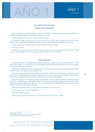 ANTOLOGÍA DE TEXTOS LITERARIOS
para las Secciones Bilingües de Polonia
La educación
AÑO 1
AÑO 1
21
El Lazarillo de Tormes (Anónimo)
Lázaro y el toro de piedra
Salimos de Salamanca, y llegando al puente, está a la entrada de él un animal de piedra, que casi tiene forma de toro,
y el ciego mandóme que llegase cerca del animal, y allí puesto, me dijo:
—Lázaro, llega el oído a este toro, y oirás gran ruido dentro dél.
Yo simplemente llegué, creyendo ser así; y como sintió que tenía la cabeza junto a la piedra, afirmó recio la mano y
diome una gran calabazada1 en el diablo del toro, que más de tres dias me duro el dolor de la cornada, y dijome:
—Necio, aprende que el mozo del ciego un punto ha de saber más que el diablo.
Y rió mucho la burla.
Parecióme que, en aquel instante, desperté de la simpleza en que, como niño dormido, estaba. Dije entre mí: “Verdad
dice éste, que me cumple avivar el ojo y avisar, pues solo soy, y pensar cómo me sepa valer”.
Lázaro y las uvas
Sucedió que, llegando a un lugar que llaman Almoroz al tiempo que cogían las uvas, un vendimiador le dio un racimo
de ellas como limosna. Y como suelen ir los cestos maltratados, y también porque la uva en aquel tiempo está muy madura,
se le desgranaba el racimo en la mano […].
Acordó hacer un banquete, tanto por no poderlo llevar como por contentarme, ya que aquel día me habia dado muchos
codillazos y golpes. Nos sentamos en un valladar2
y dijo:
Ahora quiero yo usar contigo de una liberalidad, y es que ambos comamos este racimo de uvas, y que hayas de él tanta
parte como yo. Partirlo hemos de esta manera: tú picarás una vez y yo otra, con tal que me prometas no tomar cada vez
más de una uva. Yo haré lo mismo hasta que lo acabemos, y de esta suerte no habrá engaño.
Hecho así el concierto, comenzamos; mas luego al segundo lance, el traidor mudó de propósito y comenzó a tomar de
dos en dos, considerando que yo debería hacer lo mismo. Como vi que él quebraba la postura, no me contenté ir a la par
con él, mas aún pasaba adelante: dos a dos, y tres a tres, y como podía las comía. Acabado el racimo, estuvo un poco con el
escobajo3
en la mano, y meneando la cabeza dijo:
Lázaro, me has engañado. Juraré yo a Dios que has tú comido las uvas de tres en tres.
No comí -dije yo- mas, ¿por qué sospecháis eso?
Respondió el sagacísimo ciego:
¿Sabes en qué veo que las comiste de tres a tres? En que comía yo de dos en dos, y callabas.
1. Golpe recibido en la cabeza.
2. Obstáculo de cualquier clase para impedir que sea invadido o allanado algo.
3. Raspa que queda del racimo después de quitarle las uvas.
 