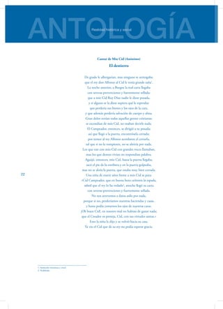 ANTOLOGÍARealidad histórica y social
22
Cantar de Mio Cid (Anónimo)
El destierro
De grado le albergarían, mas ninguno se arriesgaba:
que el rey don Alfonso al Cid le tenía grande saña1
.
La noche anterior, a Burgos la real carta llegaba
con severas prevenciones y fuertemente sellada:
que a mío Cid Ruy Díaz nadie le diese posada,
y si alguno se la diese supiera qué le esperaba:
que perdería sus bienes y los ojos de la cara,
y que además perdería salvación de cuerpo y alma.
Gran dolor tenían todas aquellas gentes cristianas;
se escondían de mío Cid, no osaban decirle nada.
El Campeador, entonces, se dirigió a su posada;
así que llegó a la puerta, encontrósela cerrada;
por temor al rey Alfonso acordaron el cerrarla,
tal que si no la rompiesen, no se abriría por nada.
Los que van con mío Cid con grandes voces llamaban,
mas los que dentro vivían no respondían palabra.
Aguijó, entonces, mío Cid, hasta la puerta llegaba;
sacó el pie de la estribera y en la puerta golpeaba,
mas no se abría la puerta, que estaba muy bien cerrada.
Una niña de nueve años frente a mío Cid se para:
«Cid Campeador, que en buena hora ceñisteis la espada,
sabed que el rey lo ha vedado2
, anoche llegó su carta
con severas prevenciones y fuertemente sellada.
No nos atrevemos a datos asilo por nada,
porque si no, perderíamos nuestras haciendas y casas,
y hasta podía costarnos los ojos de nuestras caras.
¡Oh buen Cid!, en nuestro mal no habíais de ganar nada;
que el Creador os proteja, Cid, con sus virtudes santas.»
Esto la niña le dijo y se volvió hacia su casa.
Ya vio el Cid que de su rey no podía esperar gracia.
1. Intención rencorosa y cruel.
2. Prohibido.
 