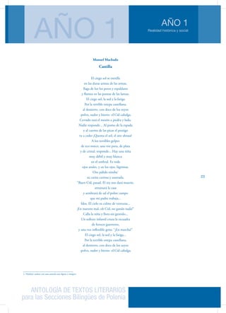 ANTOLOGÍA DE TEXTOS LITERARIOS
para las Secciones Bilingües de Polonia
Realidad histórica y social
AÑO 1
AÑO 1
23
Manuel Machado
Castilla
El ciego sol se estrella
en las duras aristas de las armas,
llaga de luz los petos y espaldares
y flamea en las puntas de las lanzas.
El ciego sol, la sed y la fatiga
Por la terrible estepa castellana,
al destierro, con doce de los suyos
-polvo, sudor y hierro- el Cid cabalga.
Cerrado está el mesón a piedra y lodo.
Nadie responde... Al pomo de la espada
y al cuento de las picas el postigo
va a ceder ¡Quema el sol, el aire abrasa!
A los terribles golpes
de eco ronco, una voz pura, de plata
y de cristal, responde... Hay una niña
muy débil y muy blanca
en el umbral. Es toda
ojos azules, y en los ojos. lágrimas.
Oro pálido nimba1
su carita curiosa y asustada.
“Buen Cid, pasad. El rey nos dará muerte,
arruinará la casa
y sembrará de sal el pobre campo
que mi padre trabaja...
Idos. El cielo os colme de venturas...
¡En nuestro mal, oh Cid, no ganáis nada!”
Calla la niña y llora sin gemido...
Un sollozo infantil cruza la escuadra
de feroces guerreros,
y una voz inflexible grita: “¡En marcha!”
El ciego sol, la sed y la fatiga...
Por la terrible estepa castellana,
al destierro, con doce de los suyos
-polvo, sudor y hierro- el Cid cabalga.
1. Nimbar: rodear con una aureola una figura o imagen.
 