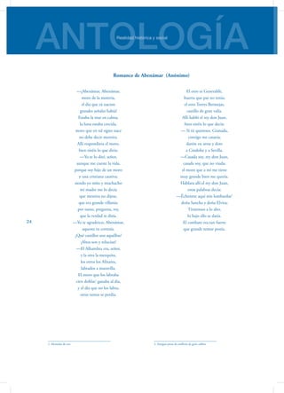 ANTOLOGÍARealidad histórica y social
24
—¡Abenámar, Abenámar,
moro de la morería,
el día que tú naciste
grandes señales había!
Estaba la mar en calma,
la luna estaba crecida,
moro que en tal signo nace
no debe decir mentira.
Allí respondiera el moro,
bien oiréis lo que diría:
—Yo te lo diré, señor,
aunque me cueste la vida,
porque soy hijo de un moro
y una cristiana cautiva;
siendo yo niño y muchacho
mi madre me lo decía
que mentira no dijese,
que era grande villanía:
por tanto, pregunta, rey,
que la verdad te diría.
—Yo te agradezco, Abenámar,
aquesta tu cortesía.
¿Qué castillos son aquéllos?
¡Altos son y relucían!
—El Alhambra era, señor,
y la otra la mezquita,
los otros los Alixares,
labrados a maravilla.
El moro que los labraba
cien doblas1
ganaba al día,
y el día que no los labra,
otras tantas se perdía.
1. Monedas de oro
El otro es Generalife,
huerta que par no tenía;
el otro Torres Bermejas,
castillo de gran valía.
Allí habló el rey don Juan,
bien oiréis lo que decía:
— Si tú quisieses, Granada,
contigo me casaría;
daréte en arras y dote
a Córdoba y a Sevilla.
—Casada soy, rey don Juan,
casada soy, que no viuda;
el moro que a mí me tiene
muy grande bien me quería.
Hablara allí el rey don Juan,
estas palabras decía:
—Échenme aquí mis lombardas2
doña Sancha y doña Elvira;
Tiraremos a lo alto,
lo bajo ello se daría.
El combate era tan fuerte
que grande temor ponía.
2. Antigua pieza de artillería de gran calibre
Romance de Abenámar (Anónimo)
 