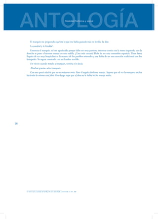 ANTOLOGÍARealidad histórica y social
26
El marqués me preguntaba qué era lo que me había gustado más en Sevilla. Le dije:
La catedral y la Giralda5
.
Entonces el marqués, tal vez agradecido porque debe ser muy patriota, mientras comía con la mano izquierda, con la
derecha se puso a hacerme masaje en una rodilla. ¡Cosa más extraña! Debe de ser una costumbre española. Tiene fama
España de ser muy hospitalaria a la manera de los pueblos orientales y esa debía de ser una atención tradicional con los
huéspedes. Yo seguía comiendo con un hambre terrible.
De vez en cuando miraba al marqués, sonreía y le decía:
-Muchas gracias, señor marqués.
Con eso quería decirle que no se molestara más. Pero él seguía dándome masaje. Supuse que tal vez la marquesa estaba
haciendo lo mismo con John. Pero luego supe que a John no le había hecho masaje nadie.
5. Torre de la catedral de Sevilla. De arte almohade, construida en el S. XII
 