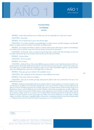 ANTOLOGÍA DE TEXTOS LITERARIOS
para las Secciones Bilingües de Polonia
Amor y desamor
AÑO 1
AÑO 1
27
Fernando de Rojas
La Celestina
ACTO X
MELIBEA.- ¿Cómo dices que llaman a este mi dolor, que así se ha enseñoreado en lo mejor de mi cuerpo?
CELESTINA.- Amor dulce.
MELIBEA.- Esto me declara qué es, que en sólo oirlo me alegro.
CELESTINA.- Es un fuego escondido, una agradable llaga, un sabroso veneno, una dulce amargura, una delectable
dolencia, un alegre tormento, una dulce y fiera herida, una blanda muerte.
MELIBEA.- ¡Ay, mezquina de mí! Que si verdad es tu relación, dudosa será mi salud. Porque, según la contrariedad que
esos nombres entre sí muestran, lo que al uno fuere provechoso acarreará al otro más pasión.
CELESTINA.- No desconfíe, señora, tu noble juventud de salud. Que, cuando el alto Dios da la llaga, tras ella envía
el remedio. Mayormente que sé yo al mundo nacida una flor, que de todo esto te dé libre.
MELIBEA.- ¿Cómo se llama?
CELESTINA.- No te lo oso decir.
MELIBEA.- Di, no temas.
CELESTINA.- ¡Calisto! ¡Oh, por Dios, señora Melibea!, ¿qué poco esfuerzo es este? ¿Qué descaecimiento1 ¡Oh, mez-
quina yo! ¡Alza la cabeza! ¡Oh, malaventurada vieja! ¡En esto han de parar mis pasos! Si muere, matarme han; aunque viva,
seré sentida, que ya no podrá sufrirse de no publicar su mal y mi cura. Señora mía Melibea, ángel mío, ¿qué has sentido?,
¿qué es de tu habla graciosa?, ¿qué es de tu color alegre? Abre tus claros ojos.
MELIBEA.- Paso, paso, que yo me esforzaré. No escandalices la casa.
CELESTINA.- ¡Oh, cuitada2 de mí! No te descaezcas, señora, háblame como sueles.
MELIBEA.- Y muy mejor. Calla, no me fatigues.
CELESTINA.- ¿Pues qué me mandas que haga, perla graciosa? ¿Qué ha sido este tu sentimiento? Creo que se van
quebrando mis puntos.
MELIBEA.- Quebrose mi honestidad, quebrose mi empacho, aflojó mi mucha vergüenza, y como muy naturales, como
muy domésticos, no pudieron tan livianamente despedirse de mi cara, que no llevasen consigo su color por algún poco de
espacio, mi fuerza, mi lengua y gran parte de mi sentido. ¡Oh!, pues ya, mi buena maestra, mi fiel secretaria, lo que tú tan
abiertamente conoces, en vano trabajo por te lo encubrir. Muchos y muchos días son pasados que ese noble caballero me
habló en amor. Tanto me fue entonces su habla enojosa, cuanto, después que tú me le tornaste a nombrar, alegre. Cerrado
han tus puntos mi llaga, venida soy en tu querer. En mi cordón le llevaste envuelta la posesión de mi libertad. Su dolor de
muelas era mi mayor tormento, su pena era la mayor mía. Alabo y loo tu buen sufrimiento, tu cuerda osadía, tu liberal
trabajo, tus solícitos y fieles pasos, tu agradable habla, tu buen saber, tu demasiada solicitud, tu provechosa importunidad
[…] Pospuesto todo temor, has sacado de mi pecho lo que jamás a ti ni a otro pensé descubrir.
1. Debilidad
2. Desgraciada
 
