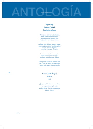 ANTOLOGÍAAmor y desamor
28
Lope de Vega
Soneto CXXVI
Descripción del amor
Desmayarse, atreverse, estar furioso,
áspero, tierno, liberal, esquivo1
,
alentado, mortal, difunto, vivo,
leal, traidor, cobarde y animoso;
no hallar fuera del bien centro y reposo,
mostrarse alegre, triste, humilde, altivo,
enojado, valiente, fugitivo,
satisfecho, ofendido, receloso;
huir el rostro al claro desengaño,
beber veneno por licor süave,
olvidar el provecho, amar el daño;
creer que un cielo en un infierno cabe,
dar la vida y el alma a un desengaño;
esto es amor: quien lo probó lo sabe
Gustavo Adolfo Bécquer
Rimas
XXI
¿Qué es poesía?, dices mientras clavas
en mi pupila tu pupila azul;
¡Qué es poesía! ¿Y tú me lo preguntas?
Poesía... eres tú.
1. Huidizo
 