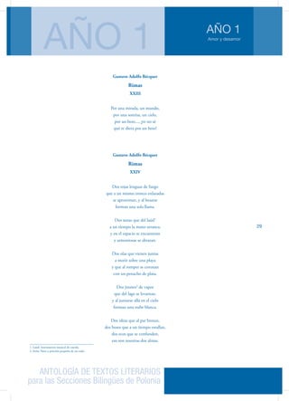 ANTOLOGÍA DE TEXTOS LITERARIOS
para las Secciones Bilingües de Polonia
Amor y desamor
AÑO 1
AÑO 1
29
Gustavo Adolfo Bécquer
Rimas
XXIII
Por una mirada, un mundo,
por una sonrisa, un cielo,
por un beso..., ¡yo no sé
qué te diera por un beso!
Gustavo Adolfo Bécquer
Rimas
XXIV
Dos rojas lenguas de fuego
que a un mismo tronco enlazadas
se aproximan, y al besarse
forman una sola llama.
Dos notas que del laúd1
a un tiempo la mano arranca,
y en el espacio se encuentran
y armoniosas se abrazan.
Dos olas que vienen juntas
a morir sobre una playa
y que al romper se coronan
con un penacho de plata.
Dos jirones2
de vapor
que del lago se levantan,
y al juntarse allá en el cielo
forman una nube blanca.
Dos ideas que al par brotan,
dos besos que a un tiempo estallan,
dos ecos que se confunden,
eso son nuestras dos almas.
1. Laúd: Instrumento musical de cuerda.
2. Jirón: Parte o porción pequeña de un todo.
 