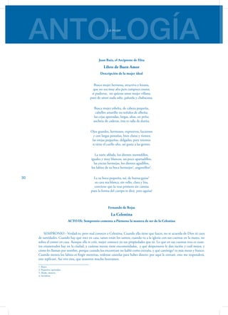 ANTOLOGÍALa mujer
30
Juan Ruiz, el Arcipreste de Hita
Libro de Buen Amor
Descripción de la mujer ideal
Busca mujer hermosa, atractiva y lozana,
que no sea muy alta pero tampoco enana;
si pudieras,  no quieras amar mujer villana,
pues de amor nada sabe, palurda y chabacana.
Busca mujer esbelta, de cabeza pequeña,
cabellos amarillo no teñidos de alheña;
las cejas apartadas, largas, altas, en peña;
ancheta de caderas, ésta es talla de dueña.
Ojos grandes, hermosos, expresivos, lucientes
 y con largas pestañas, bien claras y rientes;
las orejas pequeñas, delgadas; para mientes
si tiene el cuello alto, así gusta a las gentes.
La nariz afilada, los dientes menudillos,
iguales y muy blancos, un poco apartadillos,
las encías bermejas, los dientes agudillos,
los labios de su boca bermejos1
, angostillos2
.
La su boca pequeña, así, de buena guisa3
su cara sea blanca, sin vello, clara y lisa,
conviene que la veas primero sin camisa
pues la forma del cuerpo te dirá: ¡esto aguisa!
Fernando de Rojas
La Celestina
ACTO IX: Sempronio comenta a Pármeno la manera de ser de la Celestina
SEMPRONIO.- Verdad es; pero mal conoces a Celestina. Cuando ella tiene que hacer, no se acuerda de Dios ni cura
de santidades. Cuando hay que roer en casa, sanos están los santos; cuando va a la iglesia con sus cuentas en la mano, no
sobra el comer en casa. Aunque ella te crió, mejor conozco yo sus propiedades que tú. Lo que en sus cuentas reza es cuan-
tos enamorados hay en la ciudad, y cuántas mozas tiene encomendadas, y qué despenseros le dan ración y cuál mejor, y
cómo les llaman por nombre, porque cuando los encontrare no hable como extraña, y qué canónigo4
es más mozo y franco.
Cuando menea los labios es fingir mentiras, ordenar cautelas para haber dinero: por aquí le entraré, esto me responderá,
este replicaré. Así vive ésta, que nosotros mucho honramos.
1. Rojos.
2. Pequeños, apretados.
3. Modo, manera.
4. Sacerdote
 