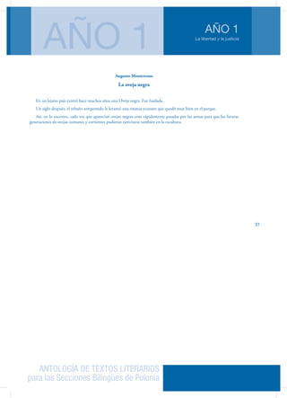 ANTOLOGÍA DE TEXTOS LITERARIOS
para las Secciones Bilingües de Polonia
La libertad y la justicia
AÑO 1
AÑO 1
31
Augusto Monterroso
La oveja negra
En un lejano país existió hace muchos años una Oveja negra. Fue fusilada.
Un siglo después, el rebaño arrepentido le levantó una estatua ecuestre que quedó muy bien en el parque.
Así, en lo sucesivo, cada vez que aparecían ovejas negras eran rápidamente pasadas por las armas para que las futuras
generaciones de ovejas comunes y corrientes pudieran ejercitarse también en la escultura.
 