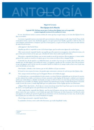 ANTOLOGÍALa libertad y la justicia
32
Miguel de Cervantes
Don Quijote de la Mancha
Capítulo VIII. Del buen suceso que el valeroso don Quijote tuvo en la espantable
y jamás imaginada aventura de los molinos de viento
En esto, descubrieron treinta o cuarenta molinos de viento que hay en aquel campo; y, así como don Quijote los vio,
dijo a su escudero:
-La ventura va guiando nuestras cosas mejor de lo que acertáramos a desear, porque ves allí, amigo Sancho Panza, donde
se descubren treinta, o pocos más, desaforados gigantes, con quien pienso hacer batalla y quitarles a todos las vidas, con
cuyos despojos comenzaremos a enriquecer; que ésta es buena guerra, y es gran servicio de Dios quitar tan mala simiente
de sobre la faz de la tierra.
-¿Qué gigantes? -dijo Sancho Panza.
-Aquellos que allí ves -respondió su amo- de los brazos largos, que los suelen tener algunos de casi dos leguas.
-Mire vuestra merced -respondió Sancho- que aquellos que allí se parecen no son gigantes, sino molinos de viento, y lo
que en ellos parecen brazos son las aspas, que, volteadas del viento, hacen andar la piedra del molino.
-Bien parece -respondió don Quijote- que no estás cursado en esto de las aventuras: ellos son gigantes; y si tienes miedo,
quítate de ahí, y ponte en oración en el espacio que yo voy a entrar con ellos en fiera y desigual batalla.
Y, diciendo esto, dio de espuelas a su caballo Rocinante, sin atender a las voces que su escudero Sancho le daba, advir-
tiéndole que, sin duda alguna, eran molinos de viento, y no gigantes, aquellos que iba a acometer. Pero él iba tan puesto1
en que eran gigantes, que ni oía las voces de su escudero Sancho ni echaba de ver, aunque estaba ya bien cerca, lo que eran;
antes, iba diciendo en voces altas:
-Non fuyades2
, cobardes y viles criaturas, que un solo caballero es el que os acomete.
Se levantó en esto un poco de viento y las grandes aspas comenzaron a moverse, lo cual visto por don Quijote, dijo:
-Pues, aunque mováis más brazos que los del gigante Briareo, me lo habéis de pagar.
Y, en diciendo esto, y encomendándose de todo corazón a su señora Dulcinea, pidiéndole que en tal trance le socorrie-
se, bien cubierto de su rodela, con la lanza en el ristre, arremetió a todo el galope de Rocinante y embistió con el primero
molino que estaba delante; y, dándole una lanzada en el aspa, la volvió el viento con tanta furia que hizo la lanza pedazos,
llevándose tras sí al caballo y al caballero, que fue rodando muy maltrecho por el campo. Acudió Sancho Panza a socorrerle,
a todo el correr de su asno, y cuando llegó halló que no se podía menear: tal fue el golpe que dio con él Rocinante.
-¡Válgame Dios! -dijo Sancho-. ¿No le dije yo a vuestra merced que mirase bien lo que hacía, que no eran sino molinos
de viento, y no lo podía ignorar sino quien llevase otros tales en la cabeza?
-Calla, amigo Sancho -respondió don Quijote-, que las cosas de la guerra, más que otras, están sujetas a continua mu-
danza; cuanto más, que yo pienso, y es así verdad, que aquel sabio Frestón que me robó el aposento y los libros ha vuelto
estos gigantes en molinos por quitarme la gloria de su vencimiento: tal es la enemistad que me tiene; mas, al cabo al cabo,
han de poder poco sus malas artes contra la bondad de mi espada.
-Dios lo haga como puede -respondió Sancho Panza.
Y, ayudándole a levantar, tornó a subir sobre Rocinante, que medio despaldado3
estaba.
1. Empeñado.
2. Huyáis.
3. Con la espalda dañada.
 