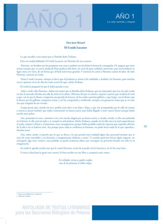 ANTOLOGÍA DE TEXTOS LITERARIOS
para las Secciones Bilingües de Polonia
La vida: sentido y etapas
AÑO 1
AÑO 1
33
Don Juan Manuel
El Conde Lucanor
Lo que sucedió a una mujer que se llamaba doña Truhana
Otra vez estaba hablando el Conde Lucanor con Patronio de esta manera:
-Patronio, un hombre me ha propuesto una cosa y también me ha dicho la forma de conseguirla. Os aseguro que tiene
tantas ventajas que, si con la ayuda de Dios pudiera salir bien, me sería de gran utilidad y provecho, pues los beneficios se
ligan unos con otros, de tal forma que al final serán muy grandes. Y entonces le contó a Patronio cuanto él sabía. Al oírlo
Patronio, contestó al conde:
-Señor Conde Lucanor, siempre oí decir que el prudente se atiene a las realidades y desdeña1
las fantasías, pues muchas
veces a quienes viven de ellas les suele ocurrir lo que a doña Truhana.
El conde le preguntó lo que le había pasado a esta.
-Señor conde -dijo Patronio-, había una mujer que se llamaba doña Truhana, que era más pobre que rica, la cual, yendo
un día al mercado, llevaba una olla de miel en la cabeza. Mientras iba por el camino, empezó a pensar que vendería la miel
y que, con lo que le diesen, compraría una partida de huevos, de los cuales nacerían gallinas, y que luego, con el dinero que
le diesen por las gallinas, compraría ovejas, y así fue comprando y vendiendo, siempre con ganancias, hasta que se vio más
rica que ninguna de sus vecinas.
»Luego pensó que, siendo tan rica, podría casar bien a sus hijos e hijas, y que iría acompañada por la calle de yernos
y nueras y, pensó también que todos comentarían su buena suerte pues había llegado a tener tantos bienes aunque había
nacido muy pobre.
»Así, pensando en esto, comenzó a reír con mucha alegría por su buena suerte y, riendo, riendo, se dio una palmada
en la frente, la olla cayó al suelo y se rompió en mil pedazos. Doña Truhana, cuando vio la olla rota y la miel esparcida por
el suelo, empezó a llorar y a lamentarse muy amargamente porque había perdido todas las riquezas que esperaba obtener
de la olla si no se hubiera roto. Así, porque puso toda su confianza en fantasías, no pudo hacer nada de lo que esperaba y
deseaba tanto.
»Vos, señor conde, si queréis que lo que os dicen y lo que pensáis sean realidad algún día, procurad siempre que se
trate de cosas razonables y no fantasías o imaginaciones dudosas y vanas2
. Y cuando quisiereis iniciar algún negocio, no
arriesguéis algo muy vuestro, cuya pérdida os pueda ocasionar dolor, por conseguir un provecho basado tan sólo en la
imaginación.
Al conde le agradó mucho esto que le contó Patronio, actuó de acuerdo con la historia y, así, le fue muy bien.
Y como a don Juan le gustó este cuento, lo hizo escribir en este libro y compuso estos versos:
En relidades ciertas os podéis confiar,
mas de las fantasías os debéis alejar.
1. Tratar con indiferencia y desprecio
2. Faltas de realidad
 