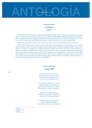 ANTOLOGÍALa vida: sentido y etapas
34
Fernando de Rojas
La Celestina
ACTO IV
CELESTINA.- Dios la deje gozar su noble juventud y florida mocedad1
, que es el tiempo en que más placeres y mayores
deleites se alcanzarán. Que, a la mía fe, la vejez no es sino mesón de enfermedades, posada de pensamientos, amiga de ren-
cillas, congoja continua, llaga incurable, mancilla2
de lo pasado, pena de lo presente, cuidado triste de lo por venir, vecina
de la muerte, choza sin rama, que se llueve por cada parte, cayado de mimbre que con poca carga se doblega.
MELIBEA.- ¿Por qué dices, madre, tanto mal de lo que todo el mundo, con tanta eficacia, gozar e ver desean?
CELESTINA.- Desean harto mal para sí, desean harto trabajo. Desean llegar allá, porque llegando viven y el vivir es
dulce y viviendo envejecen. Así que el niño desea ser mozo y el mozo viejo y el viejo más, aunque con dolor. Todo por vivir.
Porque, como dicen, viva la gallina con su pepita. Pero ¿quién te podría contar señora, sus daños, sus inconvenientes, sus
fatigas, sus cuidados, sus enfermedades, su frío, su calor, su descontentamiento, su rencilla, su pesadumbre, aquel arrugar
de cara, aquel mudar los cabellos su primera y fresca color, aquel poco oír, aquel debilitado ver, puestos los ojos a la sombra,
aquel hundimiento de boca, aquel caer de dientes, aquel carecer de fuerza, aquel flaco andar, aquel espacioso comer? Pues
¡ay, ay, señora!, si lo dicho viene acompañado de pobreza, allí verás callar todos los otros trabajos, cuando sobra la gana y
falta la provisión; ¡que jamás sentí peor ahíto3
que de hambre!
Garcilaso de la Vega
Soneto XXIII
En tanto que de rosa y de azucena
se muestra la color en vuestro gesto,
y que vuestro mirar ardiente, honesto,
con clara luz la tempestad serena;
y en tanto que el cabello, que en la vena
del oro se escogió, con vuelo presto
por el hermoso cuello blanco, enhiesto4
,
el viento mueve, esparce y desordena:
coged de vuestra alegre primavera
el dulce fruto antes que el tiempo airado
cubra de nieve la hermosa cumbre.
Marchitará la rosa el viento helado,
todo lo mudará la edad ligera
por no hacer mudanza en su costumbre.
1. Juventud
2. Lástima, compasión
3. Empacho
4. Levantado, derecho.
 
