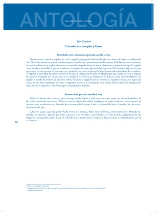 ANTOLOGÍALa vida: sentido y etapas
36
Julio Cortázar
Historias de cronopios y famas
Preámbulo a las instrucciones para dar cuerda al reloj
Piensa en esto: cuando te regalan un reloj te regalan un pequeño infierno florido, una cadena de rosas, un calabozo de
aire. No te dan solamente el reloj, que los cumplas muy felices y esperamos que te dure porque es de buena marca, suizo con
áncora de rubíes; no te regalan solamente ese menudo picapedrero que te atarás a la muñeca y pasearás contigo. Te regalan
—no lo saben, lo terrible es que no lo saben—, te regalan un nuevo pedazo frágil y precario1 de ti mismo, algo que es tuyo
pero no es tu cuerpo, que hay que atar a tu cuerpo con su correa como un bracito desesperado colgándose de tu muñeca.
Te regalan la necesidad de darle cuerda todos los días, la obligación de darle cuerda para que siga siendo un reloj; te regalan
la obsesión de atender a la hora exacta en las vitrinas de las joyerías, en el anuncio por la radio, en el servicio telefónico. Te
regalan el miedo de perderlo, de que te lo roben, de que se te caiga al suelo y se rompa. Te regalan su marca, y la seguridad
de que es una marca mejor que las otras, te regalan la tendencia a comparar tu reloj con los demás relojes. No te regalan un
reloj, tú eres el regalado, a ti te ofrecen para el cumpleaños del reloj.
Instrucciones para dar cuerda al reloj
Allá en el fondo está la muerte, pero no tenga miedo. Sujete el reloj con una mano, tome con dos dedos la llave de
la cuerda, remóntela suavemente. Ahora se abre otro plazo, los árboles despliegan sus hojas, las barcas corren regatas2, el
tiempo como un abanico se va llenando de sí mismo y de él brotan el aire, las brisas de la tierra, la sombra de una mujer,
el perfume del pan.
¿Qué más quiere, qué más quiere? Átelo pronto a su muñeca, déjelo latir en libertad, imítelo anhelante. El miedo he-
rrumbra las áncoras, cada cosa que pudo alcanzarse y fue olvidada va corroyendo3 las venas del reloj, gangrenando la fría
sangre de sus pequeños rubíes. Y allá en el fondo está la muerte si no corremos y llegamos antes y comprendemos que ya
no importa.
1. De poca estabilidad o duración
2. Competición deportiva en la que un grupo de embarcaciones deben recorrer un itinerario en el menor tiempo posible
3. Desgastar lentamente
 