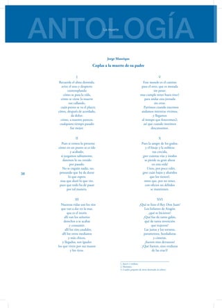 ANTOLOGÍALa muerte
38
I
Recuerde el alma dormida,
avive el seso y despierte
contemplando
cómo se pasa la vida,
cómo se viene la muerte
tan callando,
   cuán presto se va el placer,
cómo, después de acordado,
da dolor;
cómo, a nuestro parecer,
cualquiera tiempo pasado
fue mejor.
II
   Pues si vemos lo presente
cómo en un punto se es ido
y acabado,
si juzgamos sabiamente,
daremos lo no venido
por pasado.
   No se engañe nadie, no,
pensando que ha de durar
lo que espera
mas que duró lo que vio,
pues que todo ha de pasar
por tal manera.
III
   Nuestras vidas son los ríos
que van a dar en la mar,
que es el morir,
allí van los señoríos
derechos a se acabar
y consumir;
   allí los ríos caudales,
allí los otros medianos
y más chicos,
y llegados, son iguales
los que viven por sus manos
y los ricos.
V
Este mundo es el camino
para el otro, que es morada
sin pesar;
mas cumple tener buen tino1
para andar esta jornada
sin errar.
   Partimos cuando nacemos
andamos mientras vivimos,
y llegamos
al tiempo que fenecemos2;
así que cuando morimos
descansamos.
X
Pues la sangre de los godos,
y el linaje y la nobleza
tan crecida,
¡por cuántas vías y inodos
se pierde su gran alteza
en esta vida!
   Unos, por poco valer,
¡por cuán bajos y abatidos
que los tienen!;
otros que, por no tener,
con oficios no debidos
se mantienen.
XVI
¿Qué se hizo el Rey Don Juan?
Los Infantes de Aragón
¿qué se hicieron?
¿Qué fue de tanto galán,
qué de tanta invención
que trajeron?
Las justas y los torneos,
paramentos, bordaduras
y cimeras,
¿fueron sino devaneos?
¿Qué fueron, sino verduras
de las eras3?
1. Juicio y cordura.
2. Morimos.
3. Cuadro pequeño de tierra destinado al cultivo.
Jorge Manrique
Coplas a la muerte de su padre
 
