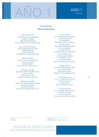 ANTOLOGÍA DE TEXTOS LITERARIOS
para las Secciones Bilingües de Polonia
El campo
AÑO 1
AÑO 1
41
¡Qué descansada vida
la del que huye el mundanal ruido
y sigue la escondida
senda, por donde han ido
los pocos sabios que en el mundo han sido;
que no le enturbia el pecho
de los soberbios grandes el estado,
ni del dorado techo1
se admira, fabricado
del sabio Moro, en jaspes sustentado!
No cura2
si la fama
canta con voz su nombre pregonera,
ni cura si encarama
la lengua lisonjera
lo que condena la verdad sincera […]
Vivir quiero conmigo;
gozar quiero del bien que debo al cielo,
a solas, sin testigo,
libre de amor, de celo,
de odio, de esperanzas, de recelo.
Del monte en la ladera,
por mi mano plantado, tengo un huerto,
que con la primavera,
de bella flor cubierto,
ya muestra en esperanza el fruto cierto.
1. Palacio
2. Se preocupa
Y, como codiciosa
por ver y acrecentar su hermosura,
desde la cumbre airosa
una fontana pura
hasta llegar corriendo se apresura.
Y, luego sosegada,
el paso entre los árboles torciendo,
el suelo, de pasada,
de verdura vistiendo
y con diversas flores va esparciendo.
El aire el huerto orea
y ofrece mil olores al sentido;
los árboles menea
con un manso ruido,
que del oro y del cetro pone olvido.
Ténganse su tesoro
los que de un falso leño3
se confían;
no es mío ver el lloro
de los que desconfían,
cuando el cierzo y el ábrego4
porfían.
La combatida antena
cruje, y en ciega noche el claro día
se torna; al cielo suena
confusa vocería,
y la mar enriquecen a porfía.
A mí una pobrecilla
mesa, de amable paz bien abastada,
me baste; y la vajilla,
de fino oro labrada,
sea de quien la mar no teme airada.
3. Nave o barco
4. Vientos que producen tormentas en el mar
Fray Luis de León
Oda a la vida solitaria
 