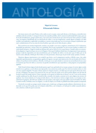 ANTOLOGÍAEl humor
42
Miguel de Cervantes
El licenciado Vidriera
Seis meses estuvo en la cama Tomás, en los cuales se secó y se puso, como suele decirse, en los huesos, y mostraba tener
turbados todos los sentidos. Y, aunque le hicieron los remedios posibles, sólo le sanaron la enfermedad del cuerpo, pero no
de lo del entendimiento, porque quedó sano, y loco de la más extraña locura que entre las locuras hasta entonces se había
visto. Se imaginó el desdichado que era todo hecho de vidrio, y con esta imaginación, cuando alguno se llegaba a él, daba
terribles voces pidiendo y suplicando con palabras y razones concertadas que no se le acercasen, porque le quebrarían; que
real y verdaderamente él no era como los otros hombres: que todo era de vidrio de pies a cabeza.
Para sacarle de esta extraña imaginación, muchos, sin atender a sus voces y rogativas, arremetieron a él y le abrazaron,
diciéndole que advirtiese y mirase cómo no se quebraba. Pero lo que se granjeaba1 en esto era que el pobre se echaba en el
suelo dando mil gritos, y luego le tomaba un desmayo del cual no volvía en sí en cuatro horas; y cuando volvía, era renovan-
do las plegarias y rogativas de que otra vez no le llegasen. Decía que le hablasen desde lejos y le preguntasen lo que quisiesen,
porque a todo les respondería con más entendimiento, por ser hombre de vidrio y no de carne: que el vidrio, por ser de
materia sutil y delicada, obraba por ella el alma con más prontitud y eficacia que no por la del cuerpo, pesada y terrestre.
Quisieron algunos experimentar si era verdad lo que decía; y así, le preguntaron muchas y difíciles cosas, a las cuales
respondió espontáneamente con grandísima agudeza de ingenio: cosa que causó admiración a los más letrados de la Univer-
sidad y a los profesores de la medicina y filosofía, viendo que en un sujeto donde se contenía tan extraordinaria locura como
era el pensar que fuese de vidrio, se encerrase tan grande entendimiento que respondiese a toda pregunta con propiedad y
agudeza.
Pidió Tomás le diesen alguna funda donde pusiese aquel vaso quebradizo de su cuerpo, porque al vestirse algún vestido
estrecho no se quebrase; y así, le dieron una ropa parda y una camisa muy ancha, que él se vistió con mucho tiento y se ciñó
con una cuerda de algodón. No quiso calzarse zapatos en ninguna manera, y el orden que tuvo para que le diesen de comer,
sin que a él llegasen, fue poner en la punta de una vara una vasera de orinal, en la cual le ponían alguna cosa de fruta de
las que la sazón del tiempo ofrecía. Carne ni pescado, no lo quería; no bebía sino en fuente o en río, y esto con las manos;
cuando andaba por las calles iba por la mitad de ellas, mirando a los tejados, temeroso no le cayese alguna teja encima y le
quebrase. Los veranos dormía en el campo al cielo abierto, y los inviernos se metía en algún mesón, y en el pajar se ente-
rraba hasta la garganta, diciendo que aquélla era la más propia y más segura cama que podían tener los hombres de vidrio.
Cuando tronaba, temblaba como un azogado, y se salía al campo y no entraba en poblado hasta haber pasado la tempestad.
Tuviéronle encerrado sus amigos mucho tiempo; pero, viendo que su desgracia pasaba adelante, determinaron de con-
decender con lo que él les pedía, que era le dejasen andar libre; y así, le dejaron, y él salió por la ciudad, causando admira-
ción y lástima a todos los que le conocían.
1. Conseguía.
 