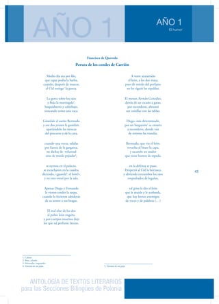 ANTOLOGÍA DE TEXTOS LITERARIOS
para las Secciones Bilingües de Polonia
El humor
AÑO 1
AÑO 1
43
Medio día era por filo,
que rapar podía la barba,
cuando, después de mascar,
el Cid sosiega1
la panza.
La gorra sobre los ojos
y floja la martingala2
,
boquiabierto y cabizbajo,
roncando como una vaca.
Gúardale el sueño Bermudo
y sus dos yernos le guardan,
apartándolo las moscas
del pescuezo y de la cara,
cuando una voces, salidas
por fuerza de la garganta,
no dichas de  voluntad
sino de miedo pujadas3
,
se oyeron en el palacio,
se escucharon en la cuadra,
diciendo, «¡guardá4
: el león!»,
y en esto entró por la sala.
Apenas Diego y Fernando
le vieron tender la zarpa,
cuando lo hicieron sabidoras
de su temor a sus bragas.
El mal olor de los dos
al pobre león engaña,
y por cuerpos muertos deja
los que tal perfume lanzan.
1. Calmar
2. Bota, calzado
3. Motivadas, empujadas
4. Ventana de un pajar
A venir acatarrado
el león, a los dos mata;
pues de miedo del perfume
no les siguió las espaldas.
El menor, Fernán González,
detrás de un escaño a gatas,
por esconderse, abrumó
sus costillas con las tablas.
Diego, más determinado,
por un boquerón5
se ensarta
a esconderse, donde van
de retorno las viandas.
Bermudo, que vio el león,
revuelta al brazo la capa,
y sacando un asador
que tiene humos de espada,
en la defensa se puso.
Despertó al Cid la borrasca,
y abriendo entrambos los ojos
empedrados de legañas,
tal grito la dio al león
que le aturde y le acobarda,
que hay leones enemigos
de voces y de palabras (…)
5. Ventana de un pajar
Francisco de Quevedo
Pavura de los condes de Carrión
 