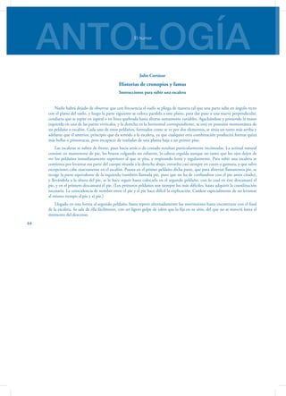 ANTOLOGÍAEl humor
44
Julio Cortázar
Historias de cronopios y famas
Instrucciones para subir una escalera
Nadie habrá dejado de observar que con frecuencia el suelo se pliega de manera tal que una parte sube en ángulo recto
con el plano del suelo, y luego la parte siguiente se coloca paralela a este plano, para dar paso a una nueva perpendicular,
conducta que se repite en espiral o en línea quebrada hasta alturas sumamente variables. Agachándose y poniendo la mano
izquierda en una de las partes verticales, y la derecha en la horizontal correspondiente, se está en posesión momentánea de
un peldaño o escalón. Cada uno de estos peldaños, formados como se ve por dos elementos, se sitúa un tanto más arriba y
adelante que el anterior, principio que da sentido a la escalera, ya que cualquier otra combinación producirá formas quizá
más bellas o pintorescas, pero incapaces de trasladar de una planta baja a un primer piso.
Las escaleras se suben de frente, pues hacia atrás o de costado resultan particularmente incómodas. La actitud natural
consiste en mantenerse de pie, los brazos colgando sin esfuerzo, la cabeza erguida aunque no tanto que los ojos dejen de
ver los peldaños inmediatamente superiores al que se pisa, y respirando lenta y regularmente. Para subir una escalera se
comienza por levantar esa parte del cuerpo situada a la derecha abajo, envuelta casi siempre en cuero o gamuza, y que salvo
excepciones cabe exactamente en el escalón. Puesta en el primer peldaño dicha parte, que para abreviar llamaremos pie, se
recoge la parte equivalente de la izquierda (también llamada pie, pero que no ha de confundirse con el pie antes citado),
y llevándola a la altura del pie, se le hace seguir hasta colocarla en el segundo peldaño, con lo cual en éste descansará el
pie, y en el primero descansará el pie. (Los primeros peldaños son siempre los más difíciles, hasta adquirir la coordinación
necesaria. La coincidencia de nombre entre el pie y el pie hace difícil la explicación. Cuídese especialmente de no levantar
al mismo tiempo el pie y el pie.)
Llegado en esta forma al segundo peldaño, basta repetir alternadamente los movimiento hasta encontrarse con el final
de la escalera. Se sale de ella fácilmente, con un ligero golpe de talón que la fija en su sitio, del que no se moverá hasta el
momento del descenso.
 