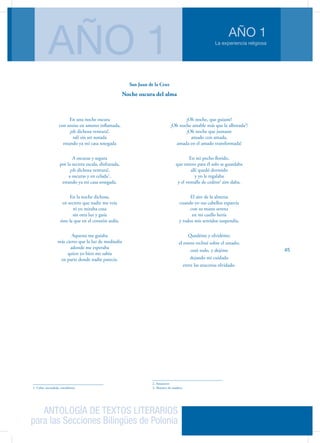ANTOLOGÍA DE TEXTOS LITERARIOS
para las Secciones Bilingües de Polonia
La experiencia religiosa
AÑO 1
AÑO 1
45
En una noche oscura
con ansias en amores inflamada,
¡oh dichosa ventura!,
salí sin ser notada
estando ya mi casa sosegada
A oscuras y segura
por la secreta escala, disfrazada,
¡oh dichosa ventura!,
a oscuras y en celada1
,
estando ya mi casa sosegada.
En la noche dichosa,
en secreto que nadie me veía
ni yo miraba cosa
sin otra luz y guía
sino la que en el corazón ardía.
Aquesta me guiaba
más cierto que la luz de mediodía
adonde me esperaba
quien yo bien me sabía
en parte donde nadie parecía.
1. Celar: escondida, encubierta.
¡Oh noche, que guiaste!
¡Oh noche amable más que la alborada2
!
¡Oh noche que juntaste
amado con amada,
amada en el amado transformada!
En mi pecho florido,
que entero para él solo se guardaba
allí quedó dormido
y yo le regalaba
y el ventalle de cedros3
aire daba.
El aire de la almena
cuando yo sus cabellos esparcía
con su mano serena
en mi cuello hería
y todos mis sentidos suspendía.
Quedéme y olvidéme;
el rostro recliné sobre el amado;
cesó todo, y dejéme
dejando mi cuidado
entre las azucenas olvidado.
2. Amanecer
3. Abanico de madera.
San Juan de la Cruz
Noche oscura del alma
 