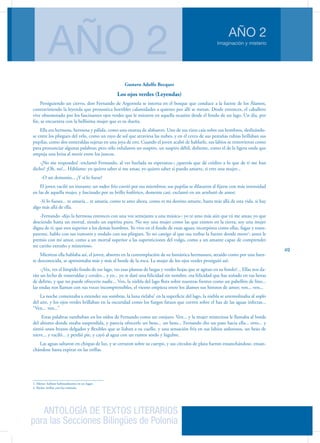 ANTOLOGÍA DE TEXTOS LITERARIOS
para las Secciones Bilingües de Polonia
Imaginación y misterio
AÑO 2
AÑO 2
49
Gustavo Adolfo Becquer
Los ojos verdes (Leyendas)
Persiguiendo un ciervo, don Fernando de Argensola se interna en el bosque que conduce a la fuente de los Álamos,
contraviniendo la leyenda que pronostica horribles calamidades a quienes por allí se metan. Desde entonces, el caballero
vive obsesionado por los fascinantes ojos verdes que le miraron en aquella ocasión desde el fondo de un lago. Un día, por
fin, se encuentra con la bellísima mujer que es su dueña.
Ella era hermosa, hermosa y pálida, como una estatua de alabastro. Uno de sus rizos caía sobre sus hombros, deslizándo-
se entre los pliegues del velo, como un rayo de sol que atraviesa las nubes, y en el cerco de sus pestañas rubias brillaban sus
pupilas, como dos esmeraldas sujetas en una joya de oro. Cuando el joven acabó de hablarle, sus labios se removieron como
para pronunciar algunas palabras; pero sólo exhalaron un suspiro, un suspiro débil, doliente, como el de la ligera onda que
empuja una brisa al morir entre los juncos.
-¡No me respondes! -exclamó Fernando, al ver burlada su esperanza-; ¿querrás que dé crédito a lo que de ti me han
dicho? ¡Oh, no!... Háblame; yo quiero saber si me amas; yo quiero saber si puedo amarte, si eres una mujer...
-O un demonio... ¿Y si lo fuese?
El joven vaciló un instante; un sudor frío corrió por sus miembros; sus pupilas se dilataron al fijarse con más intensidad
en las de aquella mujer, y fascinado por su brillo fosfórico, demente casi, exclamó en un arrebató de amor:
-Si lo fueses... te amaría... te amaría, como te amo ahora, como es mi destino amarte, hasta más allá de esta vida, si hay
algo más allá de ella.
-Fernando -dijo la hermosa entonces con una voz semejante a una música-: yo te amo más aún que tú me amas; yo que
desciendo hasta un mortal, siendo un espíritu puro. No soy una mujer como las que existen en la tierra; soy una mujer
digna de ti, que eres superior a los demás hombres. Yo vivo en el fondo de estas aguas; incorpórea como ellas, fugaz y trans-
parente, hablo con sus rumores y ondulo con sus pliegues. Yo no castigo al que osa turbar la fuente donde moro1
; antes le
premio con mi amor, como a un mortal superior a las supersticiones del vulgo, como a un amante capaz de comprender
mi cariño extraño y misterioso.
Mientras ella hablaba así, el joven, absorto en la contemplación de su fantástica hermosura, atraído como por una fuen-
te desconocida, se aproximaba más y más al borde de la roca. La mujer de los ojos verdes prosiguió así:
-¿Ves, ves el límpido fondo de ese lago, ves esas plantas de largas y verdes hojas que se agitan en su fondo?... Ellas nos da-
rán un lecho de esmeraldas y corales... y yo... yo te daré una felicidad sin nombre, esa felicidad que has soñado en tus horas
de delirio, y que no puede ofrecerte nadie... Ven, la niebla del lago flota sobre nuestras frentes como un pabellón de lino...
las ondas nos llaman con sus voces incomprensibles, el viento empieza entre los álamos sus himnos de amor; ven... ven...
La noche comenzaba a extender sus sombras, la luna rielaba2
en la superficie del lago, la niebla se arremolinaba al soplo
del aire, y los ojos verdes brillaban en la oscuridad como los fuegos fatuos que corren sobre el haz de las aguas infectas...
“Ven... ven...”
Estas palabras zumbaban en los oídos de Fernando como un conjuro. Ven... y la mujer misteriosa le llamaba al borde
del abismo donde estaba suspendida, y parecía ofrecerle un beso... un beso... Fernando dio un paso hacia ella... otro... y
sintió unos brazos delgados y flexibles que se liaban a su cuello, y una sensación fría en sus labios ardorosos, un beso de
nieve... y vaciló... y perdió pie, y cayó al agua con un rumor sordo y lúgubre.
Las aguas saltaron en chispas de luz, y se cerraron sobre su cuerpo, y sus círculos de plata fueron ensanchándose, ensan-
chándose hasta expirar en las orillas.
1. Morar: habitar habitualmente en un lugar.
2. Rielar: brillar con luz trémula.
 