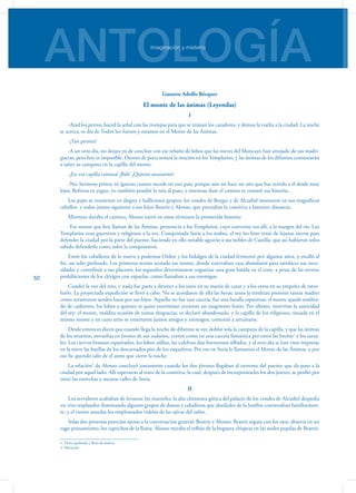 ANTOLOGÍAImaginación y misterio
50
Gustavo Adolfo Bécquer
El monte de las ánimas (Leyendas)
I
-Atad los perros; haced la señal con las trompas para que se reúnan los cazadores, y demos la vuelta a la ciudad. La noche
se acerca, es día de Todos los Santos y estamos en el Monte de las Ánimas.
-¡Tan pronto!
-A ser otro día, no dejara yo de concluir con ese rebaño de lobos que las nieves del Moncayo han arrojado de sus madri-
gueras; pero hoy es imposible. Dentro de poco sonará la oración en los Templarios, y las ánimas de los difuntos comenzarán
a tañer su campana en la capilla del monte.
-¡En esa capilla ruinosa! ¡Bah! ¿Quieres asustarme?
-No, hermosa prima; tú ignoras cuanto sucede en este país, porque aún no hace un año que has venido a él desde muy
lejos. Refrena tu yegua, yo también pondré la mía al paso, y mientras dure el camino te contaré esa historia.
Los pajes se reunieron en alegres y bulliciosos grupos; los condes de Borges y de Alcudiel montaron en sus magníficos
caballos, y todos juntos siguieron a sus hijos Beatriz y Alonso, que precedían la comitiva a bastante distancia.
Mientras duraba el camino, Alonso narró en estos términos la prometida historia:
-Ese monte que hoy llaman de las Ánimas, pertenecía a los Templarios, cuyo convento ves allí, a la margen del río. Los
Templarios eran guerreros y religiosos a la vez. Conquistada Soria a los árabes, el rey los hizo venir de lejanas tierras para
defender la ciudad por la parte del puente, haciendo en ello notable agravio a sus nobles de Castilla; que así hubieran solos
sabido defenderla como solos la conquistaron.
Entre los caballeros de la nueva y poderosa Orden y los hidalgos de la ciudad fermentó por algunos años, y estalló al
fin, un odio profundo. Los primeros tenían acotado ese monte, donde reservaban caza abundante para satisfacer sus nece-
sidades y contribuir a sus placeres; los segundos determinaron organizar una gran batida en el coto, a pesar de las severas
prohibiciones de los clérigos con espuelas, como llamaban a sus enemigos.
Cundió la voz del reto, y nada fue parte a detener a los unos en su manía de cazar y a los otros en su empeño de estor-
barlo. La proyectada expedición se llevó a cabo. No se acordaron de ella las fieras; antes la tendrían presente tantas madres
como arrastraron sendos lutos por sus hijos. Aquello no fue una cacería, fue una batalla espantosa: el monte quedó sembra-
do de cadáveres, los lobos a quienes se quiso exterminar tuvieron un sangriento festín. Por último, intervino la autoridad
del rey: el monte, maldita ocasión de tantas desgracias, se declaró abandonado, y la capilla de los religiosos, situada en el
mismo monte y en cuyo atrio se enterraron juntos amigos y enemigos, comenzó a arruinarse.
Desde entonces dicen que cuando llega la noche de difuntos se oye doblar sola la campana de la capilla, y que las ánimas
de los muertos, envueltas en jirones de sus sudarios, corren como en una cacería fantástica por entre las breñas1
y los zarza-
les. Los ciervos braman espantados, los lobos aúllan, las culebras dan horrorosos silbidos, y al otro día se han visto impresas
en la nieve las huellas de los descarnados pies de los esqueletos. Por eso en Soria le llamamos el Monte de las Ánimas, y por
eso he querido salir de él antes que cierre la noche.
La relación2
de Alonso concluyó justamente cuando los dos jóvenes llegaban al extremo del puente que da paso a la
ciudad por aquel lado. Allí esperaron al resto de la comitiva, la cual, después de incorporárseles los dos jinetes, se perdió por
entre las estrechas y oscuras calles de Soria.
II
Los servidores acababan de levantar los manteles; la alta chimenea gótica del palacio de los condes de Alcudiel despedía
un vivo resplandor iluminando algunos grupos de damas y caballeros que alrededor de la lumbre conversaban familiarmen-
te, y el viento azotaba los emplomados vidrios de las ojivas del salón.
Solas dos personas parecían ajenas a la conversación general: Beatriz y Alonso: Beatriz seguía con los ojos, absorta en un
vago pensamiento, los caprichos de la llama. Alonso miraba el reflejo de la hoguera chispear en las azules pupilas de Beatriz.
1. Tierra quebrada y llena de maleza.
2. Narración
 
