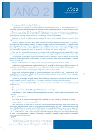 ANTOLOGÍA DE TEXTOS LITERARIOS
para las Secciones Bilingües de Polonia
Imaginación y misterio
AÑO 2
AÑO 2
51
Ambos guardaban hacía rato un profundo silencio.
Las dueñas referían, a propósito de la noche de difuntos, cuentos tenebrosos en que los espectros y los aparecidos re-
presentaban el principal papel; y las campanas de las iglesias de Soria doblaban a lo lejos con un tañido monótono y triste.
-Hermosa prima -exclamó al fin Alonso rompiendo el largo silencio en que se encontraban-; pronto vamos a separarnos
tal vez para siempre; las áridas llanuras de Castilla, sus costumbres toscas y guerreras, sus hábitos sencillos y patriarcales sé
que no te gustan; te he oído suspirar varias veces, acaso por algún galán de tu lejano señorío.
Beatriz hizo un gesto de fría indiferencia; todo un carácter de mujer se reveló en aquella desdeñosa contracción de sus
delgados labios.
-Tal vez por la pompa de la corte francesa; donde hasta aquí has vivido ¬se apresuró a añadir el joven-. De un modo o
de otro, presiento que no tardaré en perderte... Al separarnos, quisiera que llevases una memoria mía... ¿Te acuerdas cuando
fuimos al templo a dar gracias a Dios por haberte devuelto la salud que vinistes a buscar a esta tierra? El joye3
l que sujetaba
la pluma de mi gorra cautivó tu atención. ¡Qué hermoso estaría sujetando un velo sobre tu oscura cabellera! Ya ha prendido
el de una desposada; mi padre se lo regaló a la que me dio el ser, y ella lo llevó al altar... ¿Lo quieres?
-No sé en el tuyo -contestó la hermosa-, pero en mi país una prenda recibida compromete una voluntad. Sólo en un día
de ceremonia debe aceptarse un presente de manos de un deudo... que aún puede ir a Roma sin volver con las manos vacías.
El acento helado con que Beatriz pronunció estas palabras turbó un momento al joven, que después de serenarse dijo
con tristeza: -Lo sé prima; pero hoy se celebran Todos los Santos, y el tuyo ante todos; hoy es día de ceremonias y presentes.
¿Quieres aceptar el mío?
Beatriz se mordió ligeramente los labios y extendió la mano para tomar la joya, sin añadir una palabra.
Los dos jóvenes volvieron a quedarse en silencio, y volviose a oír la cascada voz de las viejas que hablaban de brujas y de
trasgos4
y el zumbido del aire que hacía crujir los vidrios de las ojivas, y el triste monótono doblar de las campanas.
Al cabo de algunos minutos, el interrumpido diálogo tornó a anudarse de este modo:
-Y antes de que concluya el día de Todos los Santos, en que así como el tuyo se celebra el mío, y puedes, sin atar tu vo-
luntad, dejarme un recuerdo, ¿no lo harás? -dijo él clavando una mirada en la de su prima, que brilló como un relámpago,
iluminada por un pensamiento diabólico.
-¿Por qué no? -exclamó ésta llevándose la mano al hombro derecho como para buscar alguna cosa entre las pliegues de
su ancha manga de terciopelo bordado de oro... Después, con una infantil expresión de sentimiento, añadió:
-¿Te acuerdas de la banda azul que llevé hoy a la cacería, y que por no sé qué emblema de su color me dijiste que era la
divisa de tu alma?
-Sí.
-Pues... ¡se ha perdido! Se ha perdido, y pensaba dejártela como un recuerdo.
-¡Se ha perdido!, ¿y dónde? -preguntó Alonso incorporándose de su asiento y con una indescriptible expresión de temor
y esperanza.
-No sé.... en el monte acaso.
-¡En el Monte de las Ánimas -murmuró palideciendo y dejándose caer sobre el sitial5
- en el Monte de las Ánimas!
Luego prosiguió con voz entrecortada y sorda:
-Tú lo sabes, porque lo habrás oído mil veces; en la ciudad, en toda Castilla, me llaman el rey de los cazadores. No
habiendo aún podido probar mis fuerzas en los combates, como mis ascendentes, he llevado a esta diversión, imagen de la
guerra, todos los bríos de mi juventud, todo el ardor, hereditario en mi raza. La alfombra que pisan tus pies son despojos de
fieras que he muerto por mi mano. Yo conozco sus guaridas y sus costumbres; y he combatido con ellas de día y de noche,
a pie y a caballo, solo y en batida, y nadie dirá que me ha visto huir el peligro en ninguna ocasión. Otra noche volaría por
esa banda, y volaría gozoso como a una fiesta; y, sin embargo, esta noche.... esta noche. ¿A qué ocultártelo?, tengo miedo.
3. Joya pequeña
4. Duendes
5. Asiento de ceremonia
 