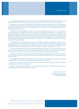 ANTOLOGÍA DE TEXTOS LITERARIOS
para las Secciones Bilingües de Polonia
PRESENTACIÓN
7
La antología literaria que aquí se presenta tiene como objeto facilitar el acercamiento del alumnado de las Secciones
Bilingües de español de Polonia a algunas de las obras más representativas de la literatura escrita en nuestra lengua.
Esta antología nace como fruto de la reflexión de varios grupos de trabajo constituidos dentro de la Consejería de Edu-
cación de Polonia por profesores y profesoras españoles del Programa del Ministerio de Educación de Secciones Bilingües,
implicados en su labor docente e inmersos en la búsqueda de textos literarios que motiven al alumnado polaco a “amar”
nuestra lengua y nuestra literatura.
La selección de textos ha atendido, por una parte, a la representatividad de las obras y, por otra, a las necesidades de
los alumnos polacos para la adquisición de destrezas y competencias propiamente lingüísticas. En este sentido, y como
declaración de intenciones incluimos la siguiente cita de Krashen: “Varias décadas de investigación han confirmado que
adquirimos el lenguaje cuando entendemos lo que leemos o lo que oímos. Esto significa llenar la hora de clase de input
auditivo comprensible y asegurarnos de que los alumnos desarrollan hábitos de lectura placenteros en la segunda lengua. Es
de fundamental importancia que el input sea no solamente interesante sino casi irresistible, tan interesante que se les olvide
que están en una segunda lengua.”
La antología incluye textos de prosa, poesía y teatro y está dividida en tres bloques correspondientes a cada uno de los
tres años de que consta el bachillerato polaco. La división por cursos ha sido realizada atendiendo a criterios tales como
la dificultad del lenguaje o los temas tratados. No obstante, la selección de textos es lo suficientemente flexible como para
permitir que cada profesor pueda organizar el curso en función de las necesidades e inquietudes de sus alumnos.
Los tres años de literatura española realizados a lo largo del bachillerato concluyen con un examen externo escrito (Ma-
tura) en el que los alumnos han de demostrar las competencias, destrezas y conocimientos adquiridos. Como guía para los
profesores que no conozcan las características de este examen se ha incluido el realizado en mayo de 2010.
Con la misma finalidad, se ha incluido una tipología de posibles preguntas para cada tipo de texto literario, un recurso
que a los profesores les puede servir para el diseño de tareas que sus alumnos pueden desarrollar como preparación para el
examen de Matura.
Esta antología se plantea como un documento abierto, que se enriquecerá con las sugerencias y experiencias aportadas
por los profesores de literatura de las Secciones Bilingües a lo largo del curso 2011-2012.
Durante este curso esperamos poder recopilar una amplia selección de unidades didácticas que facilitará a todos los
profesores la explotación de los textos elegidos.
Finalmente, queremos agradecer la labor realizada a todos los profesores que han colaborado en la gestación de esta
antología aportando todos sus conocimientos y entusiasmo.
Varsovia, noviembre 2011
Nuria Domínguez de Mora
Consejera de Educación
 