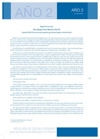 ANTOLOGÍA DE TEXTOS LITERARIOS
para las Secciones Bilingües de Polonia
La educación
AÑO 2
AÑO 2
53
Miguel de Cervantes
Don Quijote de la Mancha (Vol. II)
Capítulo XLIII. De los consejos segundos que dio don Quijote a Sancho Panza
¿Quién oyera el pasado razonamiento de don Quijote que no le tuviera por persona muy cuerda y mejor intencionada?
Pero, como muchas veces en el progreso desta grande historia queda dicho, solamente disparaba en tocándole en la caballe-
ría, y en los demás discursos mostraba tener claro y desenfadado entendimiento, de manera que a cada paso desacreditaban
sus obras su juicio, y su juicio sus obras; pero en ésta destos segundos documentos que dio a Sancho, mostró tener gran
donaire, y puso su discreción y su locura en un levantado punto.
Atentísimamente le escuchaba Sancho, y procuraba conservar en la memoria sus consejos, como quien pensaba guar-
darlos y salir por ellos a buen parto de la preñez de su gobierno. Prosiguió, pues, don Quijote, y dijo:
-En lo que toca a cómo has de gobernar tu persona y casa, Sancho, lo primero que te encargo es que seas limpio, y que
te cortes las uñas, sin dejarlas crecer, como algunos hacen, a quien su ignorancia les ha dado a entender que las uñas largas
les hermosean las manos, como si aquel escremento y añadidura que se dejan de cortar fuese uña, siendo antes garras de
cernícalo1
lagartijero: puerco y extraordinario abuso. No andes, Sancho, desceñido y flojo, que el vestido descompuesto da
indicios de ánimo desmazalado, si ya la descompostura y flojedad no cae debajo de socarronería, como se juzgó en la de
Julio César. Toma con discreción el pulso a lo que pudiere valer tu oficio, y si sufriere que des librea a tus criados, dásela
honesta y provechosa más que vistosa y bizarra, y repártela entre tus criados y los pobres: quiero decir que si has de vestir seis
pajes, viste tres y otros tres pobres, y así tendrás pajes para el cielo y para el suelo; y este nuevo modo de dar librea no
la alcanzan los vanagloriosos. No comas ajos ni cebollas, porque no saquen por el olor tu villanería. Anda despacio; habla
con reposo, pero no de manera que parezca que te escuchas a ti mismo, que toda afectación es mala. Come poco y cena
más poco, que la salud de todo el cuerpo se fragua en la oficina del estómago. Sé templado en el beber, considerando que el
vino demasiado ni guarda secreto ni cumple palabra. Ten cuenta, Sancho, de no mascar a dos carrillos, ni de erutar delante
de nadie.
-Eso de erutar no entiendo -dijo Sancho.
Y don Quijote le dijo:
-Erutar, Sancho, quiere decir regoldar, y éste es uno de los más torpes vocablos que tiene la lengua castellana, aunque
es muy sinificativo; y así, la gente curiosa se ha acogido al latín, y al regoldar dice erutar, y a los regüeldos, erutaciones; y,
cuando algunos no entienden estos términos, importa poco, que el uso los irá introduciendo con el tiempo, que con faci-
lidad se entiendan; y esto es enriquecer la lengua, sobre quien tiene poder el vulgo y el uso.
-En verdad, señor -dijo Sancho-, que uno de los consejos y avisos que pienso llevar en la memoria ha de ser el de no
regoldar, porque lo suelo hacer muy a menudo.
-Erutar, Sancho, que no regoldar -dijo don Quijote.
-Erutar diré de aquí adelante -respondió Sancho-, y a fee que no se me olvide.
-También, Sancho, no has de mezclar en tus pláticas la muchedumbre2
de refranes que sueles; que, puesto que los refra-
nes son sentencias breves, muchas veces los traes tan por los cabellos, que más parecen disparates que sentencias.
-Eso Dios lo puede remediar -respondió Sancho-, porque sé más refranes que un libro, y viénenseme tantos juntos a la
boca cuando hablo, que riñen por salir unos con otros, pero la lengua va arrojando los primeros que encuentra, aunque no
vengan a pelo. Mas yo tendré cuenta de aquí adelante de decir los que convengan a la gravedad de mi cargo, que en casa
llena presto se guisa la cena, y quien destaja no baraja, y a buen salvo está el que repica, y el dar y el tener seso ha menester.
1. Ave rapaz de cabeza abultada, pico y uñas negros.
2. Multitud de personas o cosas
 