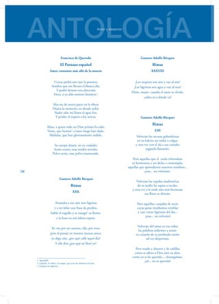 ANTOLOGÍAAmor y desamor
58
Francisco de Quevedo
El Parnaso español
Amor constante más allá de la muerte
Cerrar podrá mis ojos la postrera
Sombra que me llevare el blanco día,
Y podrá desatar esta alma mía
Hora, a su afán ansioso lisonjera1
;
Mas no de esotra parte en la ribera
Dejará la memoria, en donde ardía:
Nadar sabe mi llama el agua fría,
Y perder el respeto a ley severa.
Alma, a quien todo un Dios prisión ha sido,
Venas, que humor2
a tanto fuego han dado,
Médulas, que han gloriosamente ardido,
Su cuerpo dejará, no su cuidado;
Serán ceniza, mas tendrá sentido;
Polvo serán, mas polvo enamorado.
Gustavo Adolfo Bécquer
Rimas
XXX
Asomaba a sus ojos una lágrima
y a mi labio una frase de perdón,
habló el orgullo y se enjugó3
su llanto,
y la frase en mis labios expiró.
Yo voy por un camino, ella, por otro;
pero al pensar en nuestro mutuo amor,
yo digo aún, ¿por qué callé aquel día?
Y ella dirá ¿por qué no lloré yo?
1. Agradable
2. Líquido, se refiere a la sangre, que sirve de alimento al amor.
3. Limpiar las lágrimas
Gustavo Adolfo Bécquer
Rimas
XXXVIII
¡Los suspiros son aire y van al aire!
¡Las lágrimas son agua y van al mar!
Dime, mujer: cuando el amor se olvida,
¿sabes tú a dónde va?
Gustavo Adolfo Bécquer
Rimas
LIII
Volverán las oscuras golondrinas
en tu balcón sus nidos a colgar,
y otra vez con el ala a sus cristales
jugando llamarán.
Pero aquellas que el  vuelo refrenaban
tu hermosura y mi dicha a contemplar,
aquellas que aprendieron nuestros nombres...
¡esas... no volverán!.
Volverán las tupidas madreselvas
de tu jardín las tapias a escalar,
y otra vez a la tarde aún más hermosas
sus flores se abrirán.
Pero aquellas, cuajadas de rocío
cuyas gotas mirábamos temblar
y caer como lágrimas del día...
¡esas... no volverán!
Volverán del amor en tus oídos
las palabras ardientes a sonar;
tu corazón de su profundo sueño
tal vez despertará.
Pero mudo y absorto y de rodillas
como se adora a Dios ante su altar,
como yo te he querido...; desengáñate,
¡así... no te querrán!
 