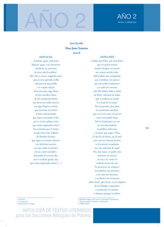 ANTOLOGÍA DE TEXTOS LITERARIOS
para las Secciones Bilingües de Polonia
Amor y desamor
AÑO 2
AÑO 2
59
DON JUAN
¡Cálmate, pues, vida mía!
Reposa1
aquí; y un momento
olvida de tu convento
la triste cárcel sombría2
.
¡Ah! ¿No es cierto, ángel de amor,
que en esta apartada orilla
más pura la luna brilla
y se respira mejor?
Esta aura que vaga, llena
de los sencillos olores
de las campesinas flores
que brota esa orilla amena;
esa agua limpia y serena
que atraviesa sin temor
la barca del pescador
que espera cantando el día,
¿no es cierto, paloma mía,
que están respirando amor?
Esa armonía que el viento
recoge entre esos millares
de floridos olivares,
que agita con manso aliento;
ese dulcísimo acento
con que trina el ruiseñor
de sus copas morador3
,
llamando al cercano día,
¿no es verdad, gacela mía,
que están respirando amor? […]
1. Descansa
2. Con poca luz
3. Que habita en un lugar
DOÑA INÉS
Callad, por Dios, ¡oh, don Juan!
que no podré resistir
mucho tiempo, sin morir,
tan nunca sentido afán.
¡Ah! Callad, por compasión,
que oyéndoos, me parece
que mi cerebro enloquece,
y se arde mi corazón.
¡Ah! Me habéis dado a beber
un filtro4
infernal sin duda,
que a rendiros os ayuda
la virtud de la mujer.
Tal vez poseéis, don Juan,
un misterioso amuleto,
que a vos me atrae en secreto
como irresistible imán.
Tal vez Satán puso en vos
su vista fascinadora,
su palabra seductora,
y el amor que negó a Dios.
¿Y qué he de hacer, ¡ay de mí!,
sino caer en vuestros brazos,
si el corazón en pedazos
me vais robando de aquí?
No, don Juan, en poder mío
resistirte no está ya:
yo voy a ti, como va
sorbido al mar ese río.
Tu presencia me enajena5
,
tus palabras me alucinan,
y tus ojos me fascinan,
y tu aliento me envenena.
¡Don Juan!, ¡don Juan!, yo lo imploro
de tu hidalga6
compasión:
o arráncame el corazón,
o ámame, porque te adoro.
4. Bebedizo mágico para torcer la voluntad de las personas
5. Extasiar, producir asombro o admiración
6. Noble, buena
José Zorrilla
Don Juan Tenorio
Acto II
 