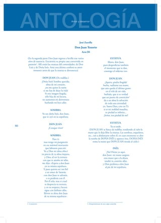 ANTOLOGÍAAmor y desamor
60
(En la segunda parte Don Juan regresa a Sevilla tras varios
años de ausencia. Encuentra su propia casa convertida en
panteón1
. Allí están las estatuas del comendador, de Don
Luis y de Doña Inés. Ante esta última confiesa su amor
instantes antes de que la estatua se desvanezca)
DON JUAN.(De rodillas.)
¡Doña Inés! Sombra querida,
alma de mi corazón,
¡no me quites la razón
si me has de dejar la vida!
Si eres imagen fingida,
sólo hija de mi locura,
no aumentes mi desventura
burlando mi loco afán.
SOMBRA.
Yo soy doña Inés, don Juan,
que te oyó en su sepultura.
DON JUAN.
¿Conque vives?
SOMBRA.
Para ti;
mas tengo mi purgatorio
en ese mármol mortuorio
que labraron para mí.
Yo a Dios mi alma ofrecí
en precio de tu alma impura,
y Dios, al ver la ternura
con que te amaba mi afán,
me dijo: «Espera a don Juan
en tu misma sepultura.
Y pues quieres ser tan fiel
a un amor de Satanás,
con don Juan te salvarás,
o te perderás con él.
Por él vela: mas si cruel
te desprecia tu ternura,
y en su torpeza y locura
sigue con bárbaro afán,
llévese tu alma don Juan
de tu misma sepultura».
1. Cementerio
ESTATUA.
Ahora, don Juan,
pues desperdicias también
el momento que te dan,
conmigo al infierno ven.
DON JUAN.
¡Aparta, piedra fingida!
Suelta, suéltame esa mano,
que aún queda el último grano
en el reló de mi vida.
Suéltala, que si es verdad
que un punto de contrición2
da a un alma la salvación
de toda una eternidad,
yo, Santo Dios, creo en Ti:
si es mi maldad inaudita,
tu piedad es infinita...
¡Señor, ten piedad de mí!
ESTATUA.
Ya es tarde.
(DON JUAN se hinca de rodillas, tendiendo al cielo la
mano que le deja libre la estatua. Las sombras, esqueletos,
etc., van a abalanzarse so­bre él, en cuyo momento se abre
la tumba de DOÑA INÉS y aparece ésta. DOÑA INÉS
toma la mano que DON JUAN tiende al cielo.)
INÉS.
¡No! Heme ya aquí,
don Juan: mi mano asegura
esta mano que a la altura
tendió tu contrito afán,
y Dios perdona a don Juan
al pie de mi sepultura.
2. Arrepentimiento de una culpa cometida
José Zorrilla
Don Juan Tenorio
Acto III
 