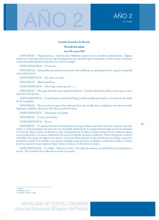 ANTOLOGÍA DE TEXTOS LITERARIOS
para las Secciones Bilingües de Polonia
La mujer
AÑO 2
AÑO 2
61
Leandro Fernández de Moratín
El sí de las niñas
Acto III, escena VIII
DON DIEGO.- Venga usted acá... (Acércase más) Hablemos siquiera una vez sin rodeos ni disimulación... Dígame
usted: ¿no es cierto que usted mira con algo de repugnancia este casamiento que se la propone? ¿Cuánto va que si la dejasen
a usted entera libertad para la elección no se casaría conmigo?
DOÑA FRANCISCA.- Ni con otro.
DON DIEGO.- ¿Será posible que usted no conozca otro más amable que yo, que la quiera bien, y que la corresponda
como usted merece?
DOÑA FRANCISCA.- No, señor; no, señor.
DON DIEGO.- Mírelo usted bien.
DOÑA FRANCISCA.- ¿No le digo a usted que no? […]
DON DIEGO.- Pero ¡qué obstinado, qué imprudente silencio!... Cuando usted misma debe presumir que no estoy
ignorante de lo que hay.
DOÑA FRANCISCA.- Si usted lo ignora, señor Don Diego, por Dios no finja que lo sabe; y si en efecto lo sabe usted,
no me lo pregunte.
DON DIEGO.- Bien está. Una vez que no hay nada que decir, que esa aflicción y esas lágrimas son voluntarias, hoy
llegaremos a Madrid, y dentro de ocho días será usted mi mujer.
DOÑA FRANCISCA.- Y daré gusto a mi madre.
DON DIEGO.- Y vivirá usted infeliz.
DOÑA FRANCISCA.- Ya lo sé.
DON DIEGO.- Ve aquí los frutos de la educación. Esto es lo que se llama criar bien a una niña: enseñarla a que des-
mienta1
y oculte las pasiones más inocentes con una pérfida2
disimulación. Las juzgan honestas luego que las ven instruidas
en el arte de callar y mentir. Se obstinan3
en que el temperamento, la edad ni el genio no han de tener influencia alguna
en sus inclinaciones, o en que su voluntad ha de torcerse al capricho de quien las gobierna. Todo se las permite, menos la
sinceridad. Con tal que no digan lo que sienten, con tal que finjan aborrecer lo que más desean, con tal que se presten a
pronunciar, cuando se lo mandan, un sí perjuro, sacrílego, origen de tantos escándalos, ya están bien criadas, y se llama
excelente educación la que inspira en ellas el temor, la astucia y el silencio de un esclavo.
DOÑA FRANCISCA.- Es verdad... Todo eso es cierto... Eso exigen de nosotras, eso aprendemos en la escuela que se
nos da... Pero el motivo de mi aflicción es mucho mas grande.
1. Niegue
2. Malvada, perversa
3. Empeñan, insisten en algo
 