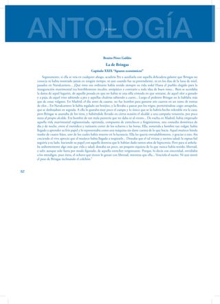 ANTOLOGÍALa mujer
62
Benito Pérez Galdós
La de Bringas
Capítulo XXIX “Apuros económicos”
Seguramente, si ella se veía en cualquier ahogo, acudiría Pez a auxiliarla con aquella delicadeza galante que Bringas no
conocía ni había mostrado jamás en ningún tiempo, ni aun cuando fue su pretendiente, ni en los días de la luna de miel,
pasados en Navalcarnero... ¡Qué tinte tan ordinario había tenido siempre su vida toda! Hasta el pueblo elegido para la
inauguración matrimonial era horriblemente inculto, antipático y contrario a toda idea de buen tono... Bien se acordaba
la dama de aquel lugarón, de aquella posada en que no había ni una silla cómoda en que sentarse, de aquel olor a ganado
y a paja, de aquel vino sabiendo a pez y aquellas chuletas sabiendo a cuero... Luego el pedestre Bringas no le hablaba más
que de cosas vulgares. En Madrid, el día antes de casarse, no fue hombre para gastarse seis cuartos en un ramo de rositas
de olor... En Navalcarnero le había regalado un botijito, y la llevaba a pasear por los trigos, permitiéndose coger amapolas,
que se deshojaban en seguida. A ella lo gustaba muy poco el campo y lo único que se lo habría hecho tolerable era la caza;
pero Bringas se asustaba de los tiros, y habiéndole llevado en cierta ocasión el alcalde a una campaña venatoria, por poco
mata al propio alcalde. Era hombre de tan mala puntería que no daba ni al viento... De vuelta en Madrid, había empezado
aquella vida matrimonial reglamentada, oprimida, compuesta de estrecheces y fingimientos, una comedia doméstica de
día y de noche, entre el metódico y rutinario correr de los ochavos y las horas. Ella, sometida a hombre tan vulgar, había
llegado a aprender su frío papel y lo representaba como una máquina sin darse cuenta de lo que hacía. Aquel muñeco hízola
madre de cuatro hijos, uno de los cuales había muerto en la lactancia. Ella les quería entrañablemente, y gracias a esto, iba
creciendo el vivo aprecio que el muñeco había llegado a inspirarle... Deseaba que el tal viviese y tuviera salud; la esposa fiel
seguiría a su lado, haciendo su papel con aquella destreza que le habían dado tantos años de hipocresía. Pero para sí anhela-
ba ardientemente algo más que vida y salad; deseaba un poco, un poquito siquiera de lo que nunca había tenido, libertad,
y salir, aunque solo fuera por modo figurado, de aquella estrechez vergonzante. Porque, lo decía con sinceridad, envidiaba
a los mendigos, pues éstos, el ochavo que tienen lo gozan con libertad, mientras que ella... Venciola el sueño. Ni aun sintió
el peso de Bringas inclinando el colchón.”
 