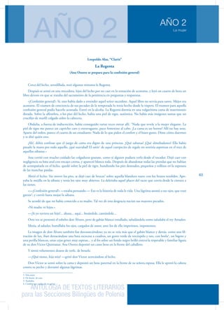 ANTOLOGÍA DE TEXTOS LITERARIOS
para las Secciones Bilingües de Polonia
La mujer
AÑO 2
AÑO 2
63
Leopoldo Alas, “Clarín”
La Regenta
(Ana Ozores se prepara para la confesión general)
Cerca del lecho, arrodillada, rezó algunos minutos la Regenta.
Después se sentó en una mecedora, lejos del lecho por no caer en la tentación de acostarse, y leyó un cuarto de hora un
libro devoto en que se trataba del sacramento de la penitencia en preguntas y respuestas.
«¡Confesión general!» Sí, esto había dado a entender aquel señor sacerdote. Aquel libro no servía para tanto. Mejor era
acostarse. El examen de conciencia de sus pecados de la temporada lo tenía hecho desde la víspera. El examen para aquella
confesión general podía hacerlo acostada. Entró en la alcoba. La Regenta dormía en una vulgarísima cama de matrimonio
dorada. Sobre la alfombra, a los pies del lecho, había una piel de tigre, auténtica. No había más imágenes santas que un
crucifijo de marfil colgado sobre la cabecera.
Obdulia, a fuerza de indiscreción, había conseguido varias veces entrar allí. “Nada que revele a la mujer elegante. La
piel de tigre me parece un capricho caro y extravagante, poco femenino al cabo. ¡La cama es un horror! Allí no hay sexo.
Aparte del orden, parece el cuarto de un estudiante. Nada de lo que piden el confort y el buen gusto. Dime cómo duermes
y te diré quién eres.
¡Ah!, debía confesar que el juego de cama era digno de una princesa. ¡Qué sabanas! ¡Qué almohadones! Ella había
pasado la mano por todo aquello, ¡qué suavidad! El satín1
de aquel cuerpecito de regalo no sentiría asperezas en el roce de
aquellas sábanas.»
Ana corrió con mucho cuidado las colgaduras granate, como si alguien pudiera verla desde el tocador. Dejó caer con
negligencia su bata azul con encajes crema, y apareció blanca toda. Después de abandonar todas las prendas que no habían
de acompañarla en el lecho, quedó sobre la piel de tigre, hundiendo los pies desnudos, pequeños y rollizos en la espesura
de las manchas pardas.
Abrió el lecho. Sin mover los pies, se dejó caer de bruces2
sobre aquella blandura suave con los brazos tendidos. Apo-
yaba la mejilla en la sábana y tenía los ojos muy abiertos. La deleitaba aquel placer del tacto que corría desde la cintura a
las sienes.
«—¡Confesión general!» —estaba pensando.— Eso es la historia de toda la vida. Una lágrima asomó a sus ojos, que eran
garzos3
, y corrió hasta mojar la sábana.
Se acordó de que no había conocido a su madre. Tal vez de esta desgracia nacían sus mayores pecados.
«Ni madre ni hijos.»
—¡Si yo tuviera un hijo!... ahora... aquí... besándole, cantándole...
Otra vez se presentó el esbelto don Álvaro, pero de gabán blanco entallado, saludándola como saludaba el rey Amadeo.
Mesía, al saludar, humillaba los ojos, cargados de amor, ante los de ella imperiosos, imponentes.
La imagen de don Álvaro también fue desvaneciéndose; ya no se veía más que el gabán blanco y detrás, como una fil-
tración de luz, iban destacándose una bata escocesa a cuadros, un gorro verde de terciopelo y oro, con borla4
, un bigote y
una perilla blancos, unas cejas grises muy espesas... y al fin sobre un fondo negro brilló entera la respetable y familiar figura
de su don Víctor Quintanar. Ana Ozores depositó un casto beso en la frente del caballero.
Y sintió vehementes deseos de verle, de besarle.
—¿Qué tienes, hija mía? —gritó don Víctor acercándose al lecho.
Don Víctor se sentó sobre la cama y depositó un beso paternal en la frente de su señora esposa. Ella le apretó la cabeza
contra su pecho y derramó algunas lágrimas.
1. Tela suave
2. De frente, de cara
3. Azulados
4. Cordón que cuelga de un gorro
 