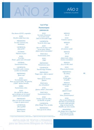 ANTOLOGÍA DE TEXTOS LITERARIOS
para las Secciones Bilingües de Polonia
La libertad y la justicia
AÑO 2
AÑO 2
65
Dice dentro el JUEZ y responden
JUEZ:
Decid la verdad, buen viejo.
FRONDOSO:
Un viejo, Laurencia mía,
atormentan.
LAURENCIA:
¡Qué porfía1
!
ESTEBAN:
Déjenme un poco.
JUEZ:
Ya os dejo.
Decid: ¿quién mató a Fernando?
ESTEBAN:
Fuenteovejuna lo hizo.
LAURENCIA:
Tu nombre, padre, eternizo;
[a todos vas animando].
FRONDOSO:
¡Bravo caso!
JUEZ:
Ese muchacho aprieta.
Perro, yo sé que lo sabes. Di quién fue.
¿Callas? Aprieta, borracho.
NIÑO:
Fuenteovejuna, señor.
JUEZ:
¡Por vida del rey, villanos,
que os ahorque con mis manos!
¿Quién mató al comendador?
FRONDOSO:
¡Que a un niño le den tormento
y niegue de aquesta suerte!
LAURENCIA:
¡Bravo pueblo!
FRONDOSO:
Bravo y fuerte.
1. Lo que se intenta insistentemente y se halla resistencia
JUEZ:
Esa mujer al momento
en ese potro tened.
Dale esa mancuerda2
luego.
LAURENCIA:
Ya está de cólera ciego.
JUEZ:
Que os he de matar, creed,
en este potro, villanos.
¿Quién mató al comendador?
PASCUALA:
Fuenteovejuna, señor.
JUEZ:
¡Dale!
FRONDOSO:
Pensamientos vanos.
LAURENCIA:
Pascuala niega, Frondoso.
FRONDOSO:
Niegan niños. ¿Qué te espanta?
JUEZ:
Parece que los encantas.
¡Aprieta!
PASCUALA:
¡Ay, cielo piadoso!
JUEZ:
¡Aprieta, infame! ¿Estás sordo?
PASCUALA:
Fuenteovejuna lo hizo.
JUEZ:
Traedme aquel más rollizo,
ese desnudo, ese gordo.
LAURENCIA:
¡Pobre Mengo! Él es, sin duda.
FRONDOSO:
Temo que ha de confesar.
2. Aparato de tormento que aprieta las ataduras del preso
MENGO:
¡Ay, ay!
JUEZ:
Comenza a apretar.
MENGO:
¡Ay!
JUEZ:
¿Es menester ayuda?
MENGO:
¡Ay, ay!
JUEZ:
¿Quién mató, villano,
al señor comendador?
MENGO:
¡Ay, yo lo diré, señor!
JUEZ:
Afloja un poco la mano.
FRONDOSO:
Él confiesa.
JUEZ:
Al palo aplica
la espalda.
MENGO:
Quedo; que yo
lo diré.
JUEZ:
¿Quién lo mató?
MENGO:
Señor, ¡Fuenteovejunica!
JUEZ:
¿Hay tan gran bellaquería?
Del dolor se están burlando.
En quien estaba esperando,
niega con mayor porfía.
Dejadlos; que estoy cansado.
FRONDOSO:
¡Oh, Mengo, bien te haga Dios!
Temor que tuve de dos,
el tuyo me le ha quitado.
Lope de Vega
Fuenteovejuna
JORNADA III
 