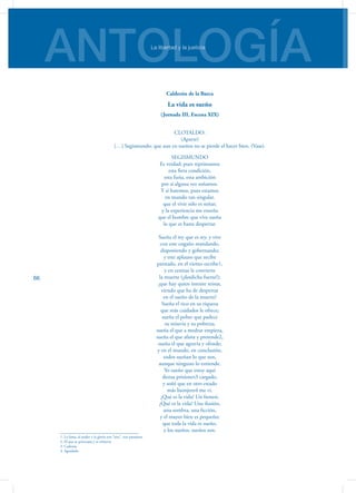 ANTOLOGÍALa libertad y la justicia
66
Calderón de la Barca
La vida es sueño
(Jornada III, Escena XIX)
CLOTALDO:
(Aparte)
[…] Segismundo; que aun en sueños no se pierde el hacer bien. (Vase).
SEGISMUNDO
Es verdad; pues reprimamos
esta fiera condición,
esta furia, esta ambición
por si alguna vez soñamos.
Y sí haremos, pues estamos
en mundo tan singular,
que el vivir sólo es soñar;
y la experiencia me enseña
que el hombre que vive sueña
lo que es hasta despertar.
Sueña el rey que es rey, y vive
con este engaño mandando,
disponiendo y gobernando;
y este aplauso que recibe
prestado, en el viento escribe1,
y en cenizas le convierte
la muerte (¡desdicha fuerte!);
¡que hay quien intente reinar,
viendo que ha de despertar
en el sueño de la muerte!
Sueña el rico en su riqueza
que más cuidados le ofrece;
sueña el pobre que padece
su miseria y su pobreza;
sueña el que a medrar empieza,
sueña el que afana y pretende2,
sueña el que agravia y ofende;
y en el mundo, en conclusión,
todos sueñan lo que son,
aunque ninguno lo entiende.
Yo sueño que estoy aquí
destas prisiones3 cargado,
y soñé que en otro estado
más lisonjero4 me vi.
¿Qué es la vida? Un frenesí.
¿Qué es la vida? Una ilusión,
una sombra, una ficción,
y el mayor bien es pequeño;
que toda la vida es sueño,
y los sueños, sueños son.
1. La fama, el poder y la gloria son “aire”, son pasajeros.
2. El que se preocupa y se esfuerza
3. Cadenas
4. Agradado
 