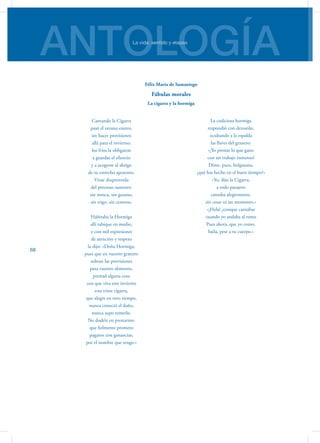 ANTOLOGÍALa vida: sentido y etapas
68
Cantando la Cigarra
pasó el verano entero,
sin hacer provisiones
allá para el invierno;
los fríos la obligaron
a guardar el silencio
y a acogerse al abrigo
de su estrecho aposento.
Viose desproveída
del precioso sustento:
sin mosca, sin gusano,
sin trigo, sin centeno.
Habitaba la Hormiga
allí tabique en medio,
y con mil expresiones
de atención y respeto
la dijo: «Doña Hormiga,
pues que en vuestro granero
sobran las provisiones
para vuestro alimento,
prestad alguna cosa
con que viva este invierno
esta triste cigarra,
que alegre en otro tiempo,
nunca conoció el daño,
nunca supo temerlo.
No dudéis en prestarme;
que fielmente prometo
pagaros con ganancias,
por el nombre que tengo.»
La codiciosa hormiga
respondió con denuedo,
ocultando a la espalda
las llaves del granero:
«¡Yo prestar lo que gano
con un trabajo inmenso!
Dime, pues, holgazana,
¿qué has hecho en el buen tiempo?»
«Yo, dijo la Cigarra,
a todo pasajero
cantaba alegremente,
sin cesar ni un momento.»
«¡Hola! ¿conque cantabas
cuando yo andaba al remo
Pues ahora, que yo como,
baila, pese a tu cuerpo.»
Félix María de Samaniego
Fábulas morales
La cigarra y la hormiga
 